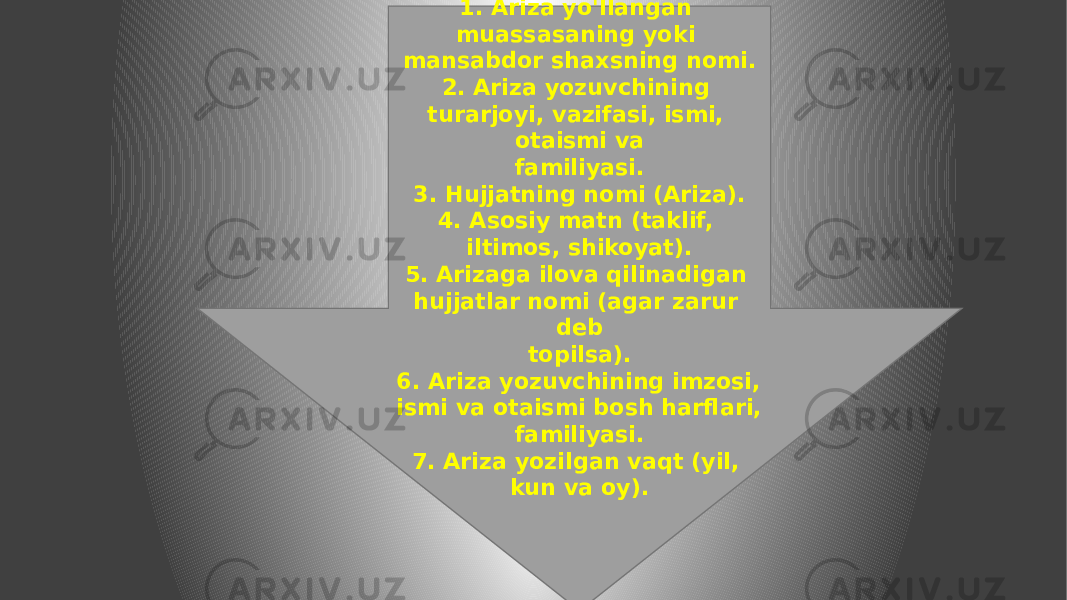 Arizaning zaruriy qismlari: 1. Ariza yo&#39;llangan muassasaning yoki mansabdor shaxsning nomi. 2. Ariza yozuvchining turarjoyi, vazifasi, ismi, otaismi va familiyasi. 3. Hujjatning nomi (Ariza). 4. Asosiy matn (taklif, iltimos, shikoyat). 5. Arizaga ilova qilinadigan hujjatlar nomi (agar zarur deb topilsa). 6. Ariza yozuvchining imzosi, ismi va otaismi bosh harflari, familiyasi. 7. Ariza yozilgan vaqt (yil, kun va oy). 