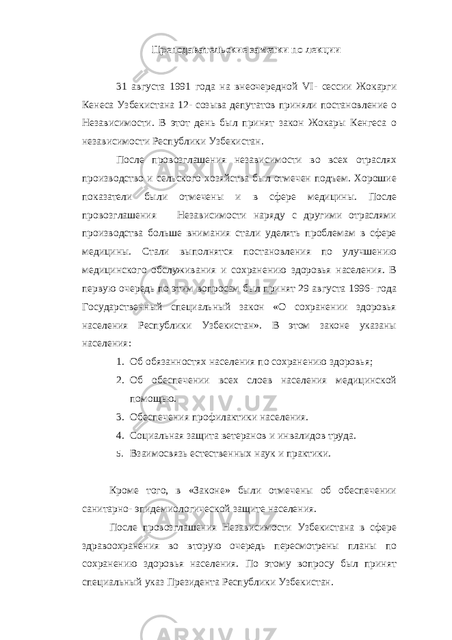 Преподавательские заметки по лекции 31 августа 1991 года на внеочередной VI - сессии Жокарги Кенеса Узбекистана 12- созыва депутатов приняли постановление о Независимости. В этот день был принят закон Жокары Кенгеса о независимости Республики Узбекистан. После провозглашения независимости во всех отраслях производство и сельского хозяйства был отмечен подъем. Хорошие показатели были отмечены и в сфере медицины. После провозглашения Независимости наряду с другими отраслями производства больше внимания стали уделять проблемам в сфере медицины. Стали выполнятся постановления по улучшению медицинского обслуживания и сохранению здоровья населения. В первую очередь по этим вопросам был принят 29 августа 1996- года Государственный специальный закон «О сохранении здоровья населения Республики Узбекистан». В этом законе указаны населения: 1. Об обязанностях населения по сохранению здоровья; 2. Об обеспечении всех слоев населения медицинской помощью. 3. Обеспечения профилактики населения. 4. Социальная защита ветеранов и инвалидов труда. 5. Взаимосвязь естественных наук и практики. Кроме того, в «Законе» были отмечены об обеспечении санитарно- эпидемиологической защите населения. После провозглашения Независимости Узбекистана в сфере здравоохранения во вторую очередь пересмотрены планы по сохранению здоровья населения. По этому вопросу был принят специальный указ Президента Республики Узбекистан. 