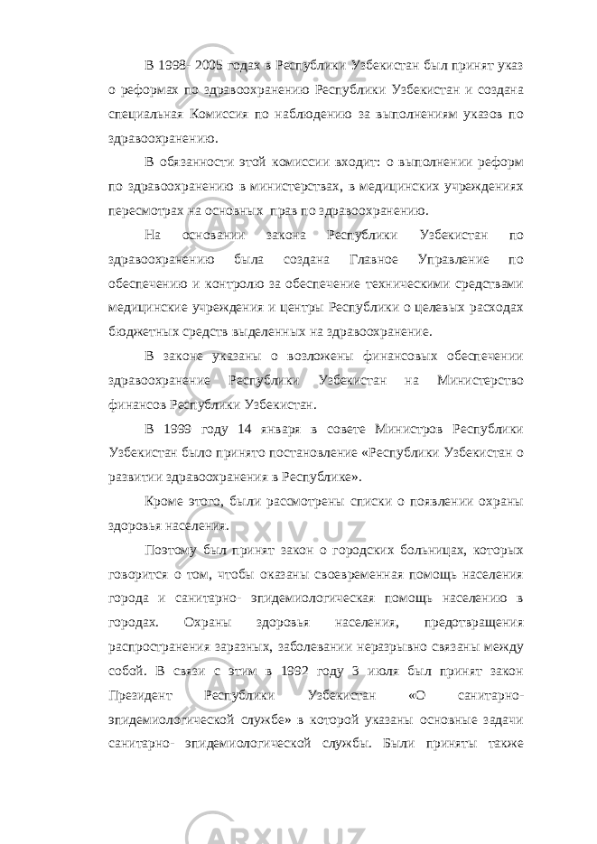 В 1998- 2005 годах в Республики Узбекистан был принят указ о реформах по здравоохранению Республики Узбекистан и создана специальная Комиссия по наблюдению за выполнениям указов по здравоохранению. В обязанности этой комиссии входит: о выполнении реформ по здравоохранению в министерствах, в медицинских учреждениях пересмотрах на основных прав по здравоохранению. На основании закона Республики Узбекистан по здравоохранению была создана Главное Управление по обеспечению и контролю за обеспечение техническими средствами медицинские учреждения и центры Республики о целевых расходах бюджетных средств выделенных на здравоохранение. В законе указаны о возложены финансовых обеспечении здравоохранение Республики Узбекистан на Министерство финансов Республики Узбекистан. В 1999 году 14 января в совете Министров Республики Узбекистан было принято постановление «Республики Узбекистан о развитии здравоохранения в Республике». Кроме этого, были рассмотрены списки о появлении охраны здоровья населения. Поэтому был принят закон о городских больницах, которых говорится о том, чтобы оказаны своевременная помощь населения города и санитарно- эпидемиологическая помощь населению в городах. Охраны здоровья населения, предотвращения распространения заразных, заболевании неразрывно связаны между собой. В связи с этим в 1992 году 3 июля был принят закон Президент Республики Узбекистан «О санитарно- эпидемиологической службе» в которой указаны основные задачи санитарно- эпидемиологической службы. Были приняты также 