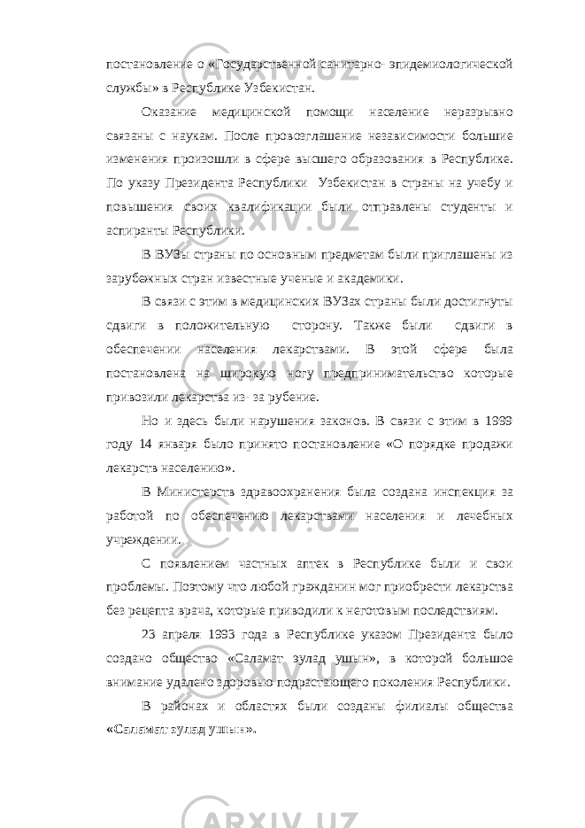 постановление о «Государственной санитарно- эпидемиологической службы» в Республике Узбекистан. Оказание медицинской помощи население неразрывно связаны с наукам. После провозглашение независимости большие изменения произошли в сфере высшего образования в Республике. По указу Президента Республики Узбекистан в страны на учебу и повышения своих квалификации были отправлены студенты и аспиранты Республики. В ВУЗы страны по основным предметам были приглашены из зарубежных стран известные ученые и академики. В связи с этим в медицинских ВУЗах страны были достигнуты сдвиги в положительную сторону. Также были сдвиги в обеспечении населения лекарствами. В этой сфере была постановлена на широкую ногу предпринимательство которые привозили лекарства из- за рубение. Но и здесь были нарушения законов. В связи с этим в 1999 году 14 января было принято постановление «О порядке продажи лекарств населению». В Министерств здравоохранения была создана инспекция за работой по обеспечению лекарствами населения и лечебных учреждении. С появлением частных аптек в Республике были и свои проблемы. Поэтому что любой гражданин мог приобрести лекарства без рецепта врача, которые приводили к неготовым последствиям. 23 апреля 1993 года в Республике указом Президента было создано общество «Саламат эулад ушын», в которой большое внимание удалено здоровью подрастающего поколения Республики. В районах и областях были созданы филиалы общества «Саламат эулад ушын». 