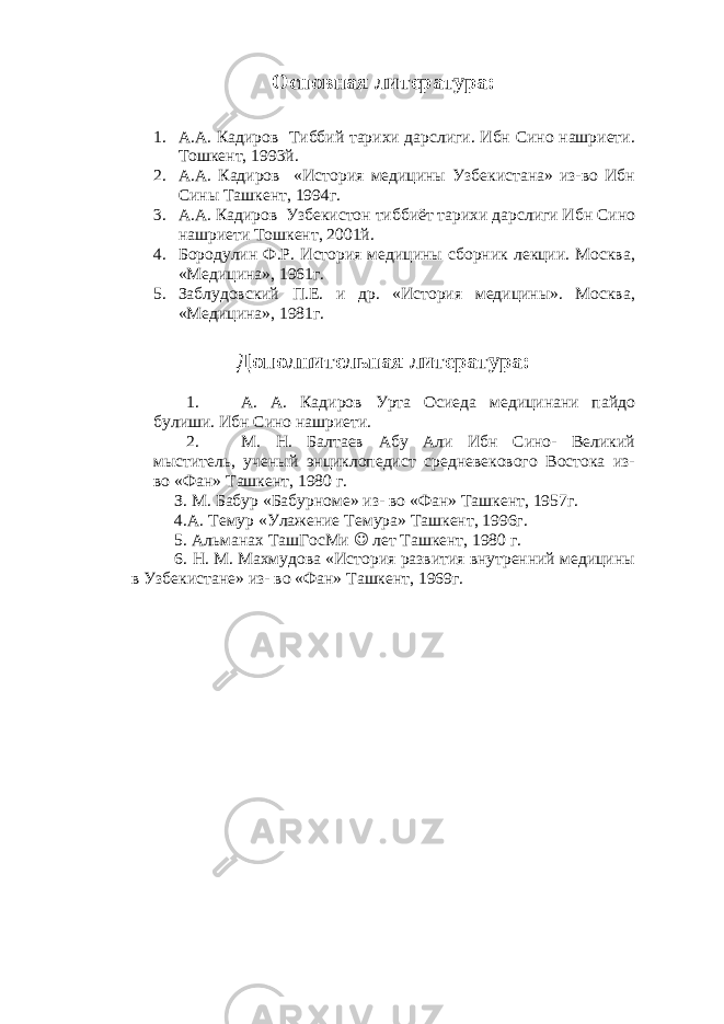 Основная литература: 1. А.А. Кадиров Тиббий тарихи дарслиги. Ибн Сино нашриети. Тошкент, 1993й. 2. А.А. Кадиров «История медицины Узбекистана» из-во Ибн Сины Ташкент, 1994г. 3. А.А. Кадиров Узбекистон тиббиёт тарихи дарслиги Ибн Сино нашриети Тошкент, 2001й. 4. Бородулин Ф.Р. История медицины сборник лекции. Москва, «Медицина», 1961г. 5. Заблудовский П.Е. и др. «История медицины». Москва, «Медицина», 1981г. Дополнительная литература: 1. А. А. Кадиров Урта Осиеда медицинани пайдо булиши. Ибн Сино нашриети. 2. М. Н. Балтаев Абу Али Ибн Сино- Великий мыститель, ученый энциклопедист средневекового Востока из- во «Фан» Ташкент, 1980 г. З. М. Бабур «Бабурноме» из- во «Фан» Ташкент, 1957г. 4.А. Темур «Улажение Темура» Ташкент, 1996г. 5. Альманах ТашГосМи  лет Ташкент, 1980 г. 6. Н. М. Махмудова «История развития внутренний медицины в Узбекистане» из- во «Фан» Ташкент, 1969г. 