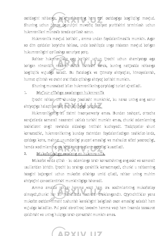 ostidagini rahbarga, balki rahbarning ham qo&#39;l ostidagiga bog&#39;liqligi mavjud. Shuning uchun jamoa (guruh)ni muvofiq faoliyat yuritishini ta&#39;minlash uchun hukmronlikni munosib tarzda qo&#39;llash zarur. Hukmronlik mavjud bo&#39;lishi , ammo undan foydalanilmaslik mumkin. Agar xo dim qoidalar bo&#39;yicha ishlasa, unda boshliqda unga nisbatan mavjud bo&#39;lgan hukumronligini qo&#39;llashga zaruriyat yo&#39;q. Rahbar hukmronlikka ega bo&#39;lishi uchun ijrochi uchun ahamiyatga ega bo&#39;lgan nimanidir nazorat ostida ushlashi kerak, buning natijasida rahbarga bog&#39;liqlik vujudga keladi. Bu fiziologik va ijtimoiy ehtiyojlar, himoyalanish, hurmat qilinish va o&#39;zini o&#39;zi ifoda qilishga ehtiyoj bo&#39;lishi mumkin. Shuning munosabati bilan hukmronlikning qo&#39;yidagi turlari ajratiladi. 1. Majbur qilishga asoslangan hukmronlik Ijrochi rahbar uni shunday jazolashi mumkinki, bu narsa uning eng zarur ehtiyojiga halaqit berishi mumkinligiga ishonadi. Hukmronlikning bu tizimi insonparvariy emas. Bundan tashqari, o&#39;rtacha xarajatlarda samarali nazoratni ushlab turishi mumkin emas, chunki odamlarning tashkilotni ongli ravishda aldashga intilishi kuchayadi. Tadqiqotlar shuni ko&#39;rsatadiki, hukmronlikning bunday tizimidan foydalaniladigan tashkilot-larda, qoidaga ko&#39;ra, mehnat unumdorligi yuqori emasligi va mahsulot sifati pastroqligi, hamda xodimlarning o&#39;z ishidan qonoatlanmaganligi kuzatiladi. 2. Mukofotlashga asoslang an hukmro nlik. Mukofot va&#39;da qilish - bu odamlarga ta&#39;sir ko&#39;rsatishning eng eski va samarali usullaridan biridir. Ijrochi bu ta&#39;sirga qarshilik ko&#39;rsatmaydi, chunki u rahbarning istagini bajargani uchun mukofot olishiga umid qiladi, rahbar uning muhim ehtiyojini qanoatlantirishi mumkinligiga ishonadi. Ammo amalda rahbar hamma vaqt ham o&#39;z xodimlarining mukofotlay olmaydi,chunki har bir tashkilotda resurslar cheklangandir. Qiyinchiliklar yana mukofot ostidan nimani tushunish kerakligini belgilash oson emasligi sababli ham vujudga keladilar. Pul yoki obro&#39;liroq lavozim hamma vaqt ham insonda taassurot qoldirishi va uning hulqiga ta&#39;sir qo&#39;rsatishi mumkin emas. 