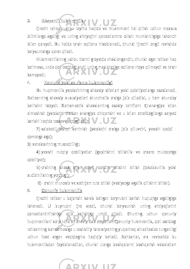 3. Ekspertli hukmronlik Ijrochi rahbar ushbu loyiha haqida va muammoni hal qilish uchun maxsus bilimlarga egaligi va uning ehtiyojini qanoatlantira olishi mumkinligiga ishonch bilan qaraydi. Bu holda ta&#39;sir oqilona hisoblanadi, chunki ijrochi ongli ravishda bo&#39;ysunishga qaror qiladi. Hukmronlikning ushbu tizimi g&#39;oyatda cheklangandir, chunki agar rahbar haq bo&#39;lmasa, unda qo&#39;l ostidagi endi uning maslahatiga oqilona rioya qilmaydi va ta&#39;sir kamayadi. 4. Namuna yoki xa rizma hukmronligi Bu huqmronlik yetakchining shaxsiy sifatlari yoki qobiliyatlarga asoslanadi. Rahbarning shaxsiy xususiyatlari shunchalik o&#39;ziga jalb qiladiki, u ham shunday bo&#39;lishni istaydi. Xarizmaatik shaxslarning asosiy ta&#39;riflari: 1)-energiya bilan almashish (yetakchi o&#39;zidan energiya chiqarishi va u bilan atrofdagilarga zaryad berishi haqida tassavvur tug&#39;iladi); 2)-salobatli tashqi ko&#39;rinish (yetakchi o&#39;ziga jalb qiluvchi, yaxshi qaddi - qomatga ega); 3)-xarakterining mustaqilligi; 4)-yaxshi nutqiy qobiliyatlar (gapirishni bilishlik va o&#39;zaro muloqotga qobiliyat); 5)-o&#39;zining shaxs bilan qoyil qoldira olishni bilish (takabburlik yoki xudbinlikning yo&#39;qligi); 6)- o&#39;zini munosib va xotirjam tuta bilish (vaziyatga egalik qilishni bilish). 5. Qonuniy hukmronlik Ijrochi rahbar u bajarishi kerak bo&#39;lgan bo&#39;yrukni berish huquqiga egaligiga ishonadi. U buyruqni ijro etadi, chunki bo&#39;ysunish uning ehtiyojlarini qanoatlantirilishiga olib kelishiga umid qiladi. Shuning uchun qonuniy huqmronlikni ko&#39;pincha an&#39;anaviy deb ataydilar. Qonuniy hukmronlik, qo&#39;l ostidagi rahbarning ko&#39;rsatmasiga u tashkiliy ierarxiyaning yuqoriroq zinachasida turganligi uchun itoat etgan vaqtdagina haqiqiy bo&#39;ladi. Rahbarlar, o&#39;z navbatida bu hukmronlikdan foydalanadilar, chunki ularga boshqalarni boshqarish vakolatlari 