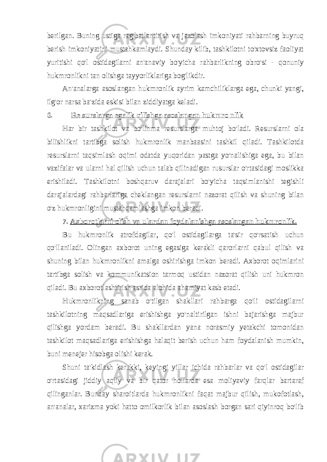 berilgan. Buning ustiga rag&#39;batlantirish va jazolash imkoniyati rahbarning buyruq berish imkoniyatini mustahkamlaydi. Shunday kilib, tashkilotni to&#39;xtovsiz faoliyat yuritishi qo&#39;l ostidagilarni an&#39;anaviy bo&#39;yicha rahbarlikning obro&#39;si - qonuniy hukmronlikni tan olishga tayyorliklariga bog&#39;likdir. An&#39;analarga asoslangan hukmronlik ayrim kamchiliklarga ega, chunki yangi, ilg&#39;or narsa ba&#39;zida eskisi bilan ziddiyatga keladi. 6. Re surslarga egalik qilishga asoslangan hukmro nlik Har bir tashkilot va bo&#39;linma resurslarga muhtoj bo&#39;ladi. Resurslarni ola bilishlikni tartibga solish hukmronlik manbaasini tashkil qiladi. Tashkilotda resurslarni taqsimlash oqimi odatda yuqoridan pastga yo&#39;nalishiga ega, bu bilan vazifalar va ularni hal qilish uchun talab qilinadigan rusurslar o&#39;rtasidagi moslikka erishiladi. Tashkilotni boshqaruv darajalari bo&#39;yicha taqsimlanishi tegishli darajalardagi rahbarlariga cheklangan resurslarni nazorat qilish va shuning bilan o&#39;z hukmronligini mustahqamlashga imkon beradi. 7. Axborotlarni olish va ulardan foydalanishga asoslangan hukmronlik. Bu hukmronlik atrofdagilar, qo&#39;l ostidagilarga ta&#39;sir qo&#39;rsatish uchun qo&#39;llaniladi. Olingan axborot uning egasiga kerakli qarorlarni qabul qilish va shuning bilan hukmronlikni amalga oshirishga imkon beradi. Axborot oqimlarini tartibga solish va kommunikatsion tarmoq ustidan nazorat qilish uni hukmron qiladi. Bu axborotlashtirish asrida alohida ahamiyat kasb etadi. Hukmronlikning sanab o&#39;tilgan shakllari rahbarga qo&#39;li ostidagilarni tashkilotning maqsadlariga erishishga yo&#39;naltirilgan ishni bajarishga majbur qilishga yordam beradi. Bu shakllardan yana norasmiy yetakchi tomonidan tashkilot maqsadlariga erishishga halaqit berish uchun ham foydalanish mumkin, buni menejer hisobga olishi kerak. Shuni ta&#39;kidlash kerakki, keyingi yillar ichida rahbarlar va qo&#39;l ostidagilar o&#39;rtasidagi jiddiy aqliy va bir qator hollarda esa moliyaviy farqlar bartaraf qilinganlar. Bunday sharoitlarda hukmronlikni faqat majbur qilish, mukofotlash, an&#39;analar, xarizma yoki hatto omilkorlik bilan asoslash borgan sari qiyinroq bo&#39;lib 