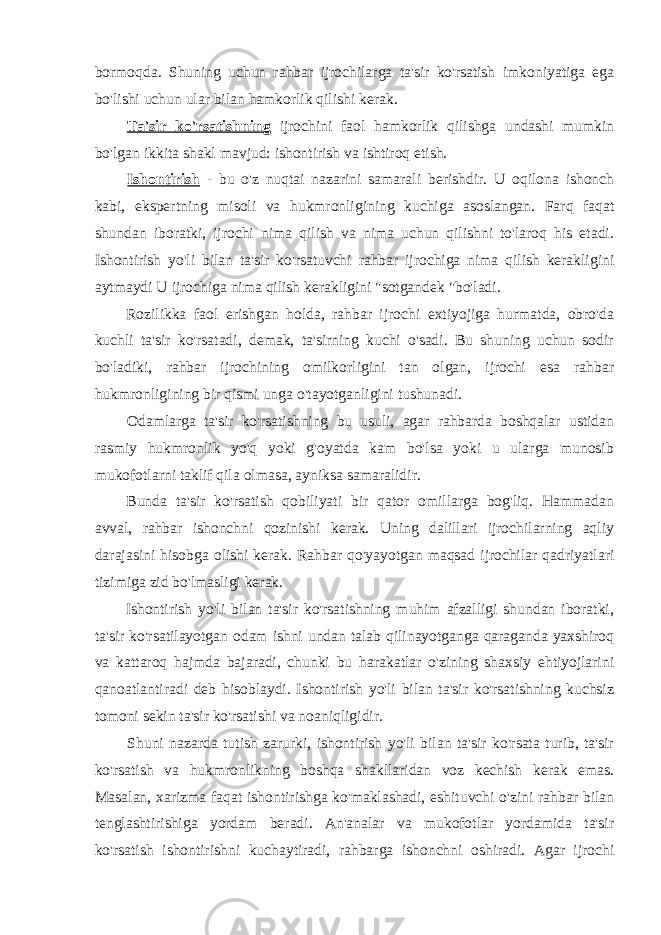 bormoqda. Shuning uchun rahbar ijrochilarga ta&#39;sir ko&#39;rsatish imkoniyatiga ega bo&#39;lishi uchun ular bilan hamkorlik qilishi kerak. Ta&#39;sir ko&#39;rsatishning ijrochini faol hamkorlik qilishga undashi mumkin bo&#39;lgan ikkita shakl mavjud: ishontirish va ishtiroq etish. Ishontirish - bu o&#39;z nuqtai nazarini samarali berishdir. U oqilona ishonch kabi, ekspertning misoli va hukmronligining kuchiga asoslangan. Farq faqat shundan iboratki, ijrochi nima qilish va nima uchun qilishni to&#39;laroq his etadi. Ishontirish yo&#39;li bilan ta&#39;sir ko&#39;rsatuvchi rahbar ijrochiga nima qilish kerakligini aytmaydi U ijrochiga nima qilish kerakligini &#34;sotgandek &#34;bo&#39;ladi. Rozilikka faol erishgan holda, rahbar ijrochi extiyojiga hurmatda, obro&#39;da kuchli ta&#39;sir ko&#39;rsatadi, demak, ta&#39;sirning kuchi o&#39;sadi. Bu shuning uchun sodir bo&#39;ladiki, rahbar ijrochining omilkorligini tan olgan, ijrochi esa rahbar hukmronligining bir qismi unga o&#39;tayotganligini tushunadi. Odamlarga ta&#39;sir ko&#39;rsatishning bu usuli, agar rahbarda boshqalar ustidan rasmiy hukmronlik yo&#39;q yoki g&#39;oyatda kam bo&#39;lsa yoki u ularga munosib mukofotlarni taklif qila olmasa, ayniksa samaralidir. Bunda ta&#39;sir ko&#39;rsatish qobiliyati bir qator omillarga bog&#39;liq. Hammadan avval, rahbar ishonchni qozinishi kerak. Uning dalillari ijrochilarning aqliy darajasini hisobga olishi kerak. Rahbar qo&#39;yayotgan maqsad ijrochilar qadriyatlari tizimiga zid bo&#39;lmasligi kerak. Ishontirish yo&#39;li bilan ta&#39;sir ko&#39;rsatishning muhim afzalligi shundan iboratki, ta&#39;sir ko&#39;rsatilayotgan odam ishni undan talab qilinayotganga qaraganda yaxshiroq va kattaroq hajmda bajaradi, chunki bu harakatlar o&#39;zining shaxsiy ehtiyojlarini qanoatlantiradi deb hisoblaydi. Ishontirish yo&#39;li bilan ta&#39;sir ko&#39;rsatishning kuchsiz tomoni sekin ta&#39;sir ko&#39;rsatishi va noaniqligidir. Shuni nazarda tutish zarurki, ishontirish yo&#39;li bilan ta&#39;sir ko&#39;rsata turib, ta&#39;sir ko&#39;rsatish va hukmronlikning boshqa shakllaridan voz kechish kerak emas. Masalan, xarizma faqat ishontirishga ko&#39;maklashadi, eshituvchi o&#39;zini rahbar bilan tenglashtirishiga yordam beradi. An&#39;analar va mukofotlar yordamida ta&#39;sir ko&#39;rsatish ishontirishni kuchaytiradi, rahbarga ishonchni oshiradi. Agar ijrochi 