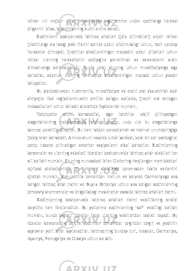 rahbar uni majbur qilish imkoniyatiga ega, ammo undan qochishga harakat qilganini bilsa, ishontirishning kuchi ancha oshadi. Xodimlarni boshqaruvda ishtiroq etishlari (jalb qilinishlari) orqali rahbar ijrochilarga o&#39;z istagi yoki fikrini zo&#39;rlab qabul qildirmasligi uchun, hech qanday harakatlar qilmaydi. Ijrochilar shakllantirilgan maqsadni qabul qilishlari uchun rahbar ularning harakatlarini oddiygina yo&#39;naltirish va axborotlarni erkin almashuviga ko&#39;maklashadi. Bunda ta&#39;sir shuning uchun muvaffaqiyatga ega bo&#39;ladiki, odamlar ularning ishtiroqida shakllantirilgan maqsad uchun yaxshi ishlaydilar. Bu yondoshuvdan hukmronlik, muvaffaqiyat va o&#39;zini o&#39;zi aks ettirish kabi ehtiyojlar faol rag&#39;batlantiruvchi omillar bo&#39;lgan xollarda, ijrochi o&#39;zi tanlagan maksadlarlari uchun ishlashi sharoitida foydalanish mumkin. Tadqiqotlar shuni ko&#39;rsatadiki, agar ishchilar taklif qilinayotgan o&#39;zgarishlarning mahokamasida ishtirok etsalar, unda ular bu o&#39;zgarishlarga kamroq qarshilik qiladilar. Bu ham ishdan qanoatlanish va mehnat unumdorligiga ijobiy ta&#39;sir ko&#39;rsatadi. Ammo shuni nazarda tutish kerakki, ba&#39;zi bir qo&#39;l ostidagilar qattiq nazorat qilinadigan avtoritar vaziyatlarni afzal ko&#39;radilar. Xodimlarning korxonalar va ularning vakolatli idoralari boshqaruvida ishtiroq etish shakllari har xil bo&#39;lishi mumkin. Shuning munosabati bilan G&#39;arbning rivojlangan mamlakatlari tajribasi sho&#39;baiqarlidir. Turli tuman shakllarga qaramasdan ikkita variantini ajratish mumkin. Konunchilik tomonidan ma&#39;lum va ko&#39;proq Germaniyaga xos bo&#39;lgan ishtiroq etish tizimi va Buyuk Britaniya uchun xos bo&#39;lgan xodimlarning jamoaviy shartnomalar va birgalikdagi maslahatlar asosida ishtiroq etishlari tizimi. Xodimlarning boshqaruvda ishtiroq etishlari tizimi vakillikning tarkibi bo&#39;yicha ham farqlanadilar. Bu yollanma xodimlarning &#34;sof&#34; vakilligi bo&#39;lishi mumkin, bunda tegishli idoralar faqat ularning vakillaridan tashkil topadi. Bu idoralar korxonaning barcha xodimlari tomonidan to&#39;g&#39;ridan to&#39;g&#39;ri va yashirin saylovlar yo&#39;li bilan saylanadilar. Ishtiroqning bunday turi, masalan, Germaniya, Ispaniya, Portugaliya va Gresiya uchun xo sdir. 