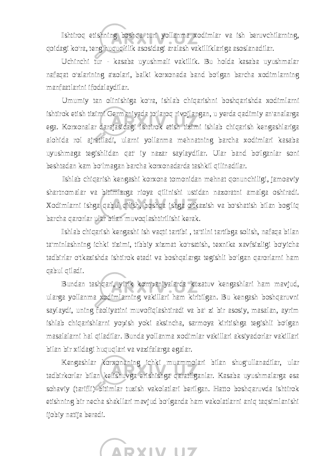 Ishtiroq etishning boshqa turi yollanma xodimlar va ish beruvchilarning, qoidagi ko&#39;ra, teng huquqlilik asosidagi aralash vakilliklariga asoslanadilar. Uchinchi tur - kasaba uyushmali vakillik. Bu holda kasaba uyushmalar nafaqat o&#39;zlarining a&#39;zolari, balki korxonada band bo&#39;lgan barcha xodimlarning manfaatlarini ifodalaydilar. Umumiy tan olinishiga ko&#39;ra, ishlab chiqarishni boshqarishda xodimlarni ishtirok etish tizimi Germaniyada to&#39;laroq rivojlangan, u yerda qadimiy an&#39;analarga ega. Korxonalar darajasidagi ishtirok etish tizimi ishlab chiqarish kengashlariga alohida rol ajratiladi, ularni yollanma mehnatning barcha xodimlari kasaba uyushmaga tegishlidan qat&#39; iy nazar saylaydilar. Ular band bo&#39;lganlar soni beshtadan kam bo&#39;lmagan barcha korxonadarda tashkil qilinadilar. Ishlab chiqarish kengashi korxona tomonidan mehnat qonunchiligi, jamoaviy shartnomalar va bitimlarga rioya qilinishi ustidan nazoratni amalga oshiradi. Xodimlarni ishga qabul qilish, boshqa ishga o&#39;tkazish va bo&#39;shatish bilan bog&#39;liq barcha qarorlar ular bilan muvoqlashtirilishi kerak. Ishlab chiqarish kengashi ish vaqti tartibi , ta&#39;tilni tartibga solish, nafaqa bilan ta&#39;minlashning ichki tizimi, tibbiy xizmat ko&#39;rsatish, texnika xavfsizligi bo&#39;yicha tadbirlar o&#39;tkazishda ishtirok etadi va boshqalarga tegishli bo&#39;lgan qarorlarni ham qabul qiladi. Bundan tashqari, yirik kompaniyalarda kuzatuv kengashlari ham mavjud, ularga yollanma xodimlarning vakillari ham kiritilgan. Bu kengash boshqaruvni saylaydi, uning faoliyatini muvofiqlashtiradi va ba&#39; zi bir asosiy, masalan, ayrim ishlab chiqarishlarni yopish yoki aksincha, sarmoya kiritishga tegishli bo&#39;lgan masalalarni hal qiladilar. Bunda yollanma xodimlar vakillari aksiyadorlar vakillari bilan bir xildagi huquqlari va vazifalarga egalar. Kengashlar korxonaning ichki muammolari bilan shug&#39;ullanadilar, ular tadbirkorlar bilan kelishuvga erishishga qaratilganlar. Kasaba uyushmalarga esa sohaviy (tarifli) bitimlar tuzish vakolatlari berilgan. Hatto boshqaruvda ishtirok etishning bir necha shakllari mavjud bo&#39;lganda ham vakolatlarni aniq taqsimlanishi ijobiy natija beradi. 