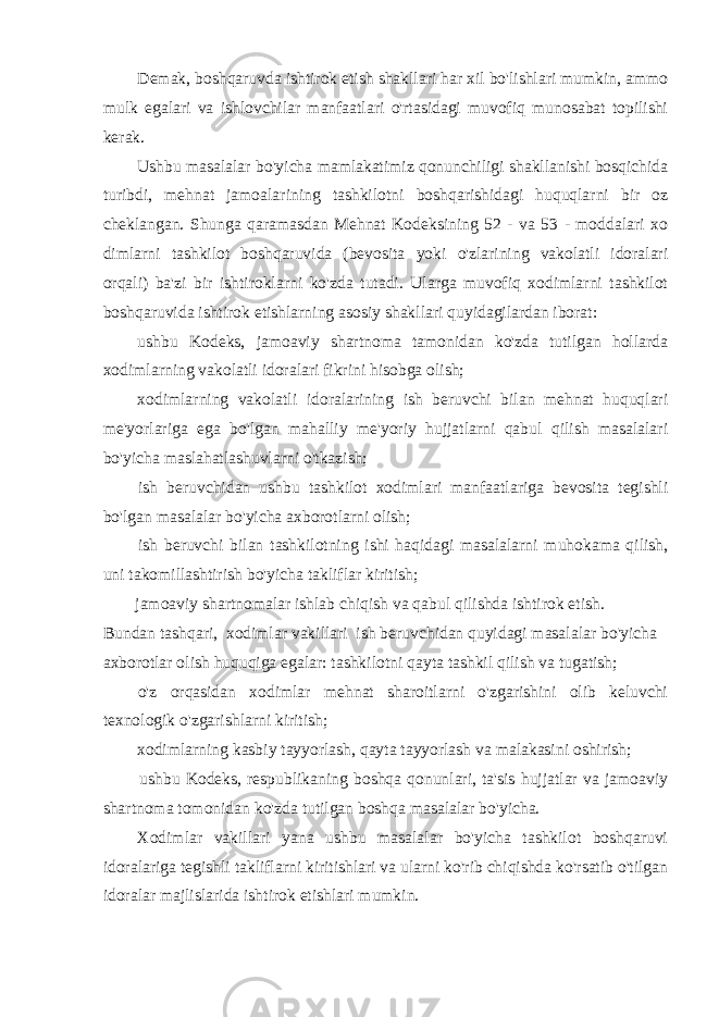 Demak, boshqaruvda ishtirok etish shakllari har xil bo&#39;lishlari mumkin, ammo mulk egalari va ishlovchilar manfaatlari o&#39;rtasidagi muvofiq munosabat topilishi kerak. Ushbu masalalar bo&#39;yicha mamlakatimiz qonunchiligi shakllanishi bosqichida turibdi, mehnat jamoalarining tashkilotni boshqarishidagi huquqlarni bir oz cheklangan. Shunga qaramasdan Mehnat Kodeksining 52 - va 53 - moddalari xo dimlarni tashkilot boshqaruvida (bevosita yoki o&#39;zlarining vakolatli idoralari orqali) ba&#39;zi bir ishtiroklarni ko&#39;zda tutadi. Ularga muvofiq xodimlarni tashkilot boshqaruvida ishtirok etishlarning asosiy shakllari quyidagilardan iborat: ushbu Kodeks, jamoaviy shartnoma tamonidan ko&#39;zda tutilgan hollarda xodimlarning vakolatli idoralari fikrini hisobga olish; xodimlarning vakolatli idoralarining ish beruvchi bilan mehnat huquqlari me&#39;yorlariga ega bo&#39;lgan mahalliy me&#39;yoriy hujjatlarni qabul qilish masalalari bo&#39;yicha maslahatlashuvlarni o&#39;tkazish; ish beruvchidan ushbu tashkilot xodimlari manfaatlariga bevosita tegishli bo&#39;lgan masalalar bo&#39;yicha axborotlarni olish; ish beruvchi bilan tashkilotning ishi haqidagi masalalarni muhokama qilish, uni takomillashtirish bo&#39;yicha takliflar kiritish; jamoaviy shartnomalar ishlab chiqish va qabul qilishda ishtirok etish. Bundan tashqari, xodimlar vakillari ish beruvchidan quyidagi masalalar bo&#39;yicha axborotlar olish huquqiga egalar: tashkilotni qayta tashkil qilish va tugatish; o&#39;z orqasidan xodimlar mehnat sharoitlarni o&#39;zgarishini olib keluvchi texnologik o&#39;zgarishlarni kiritish; xodimlarning kasbiy tayyorlash, qayta tayyorlash va malakasini oshirish; ushbu Kodeks, respublikaning boshqa qonunlari, ta&#39;sis hujjatlar va jamoaviy shartnoma tomonidan ko&#39;zda tutilgan boshqa masalalar bo&#39;yicha. Xodimlar vakillari yana ushbu masalalar bo&#39;yicha tashkilot boshqaruvi idoralariga tegishli takliflarni kiritishlari va ularni ko&#39;rib chiqishda ko&#39;rsatib o&#39;tilgan idoralar majlislarida ishtirok etishlari mumkin. 