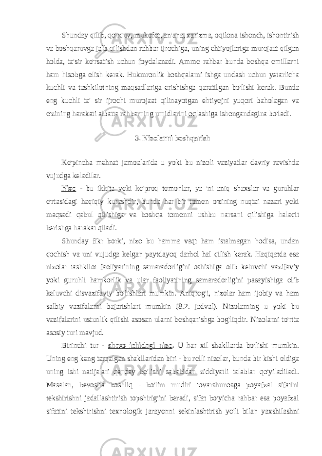 Shunday qilib, qo&#39;rquv, mukofot, an&#39;ana, xarizma, oqilona ishonch, ishontirish va boshqaruvga jalb qilishdan rahbar ijrochiga, uning ehtiyojlariga murojaat qilgan holda, ta&#39;sir ko&#39;rsatish uchun foydalanadi. Ammo rahbar bunda boshqa omillarni ham hisobga olish kerak. Hukmronlik boshqalarni ishga undash uchun yetarlicha kuchli va tashkilotning maqsadlariga erishishga qaratilgan bo&#39;lishi kerak. Bunda eng kuchli ta&#39; sir ijrochi murojaat qilinayotgan ehtiyojni yuqori baholagan va o&#39;zining harakati albatta rahbarning umidlarini oqlashiga ishongandagina bo&#39;ladi. 3. Nizolarni boshqarish Ko&#39;pincha mehnat jamoalarida u yoki bu nizoli vaziyatlar davriy ravishda vujudga keladilar. Nizo - bu ikkita yoki ko&#39;proq tomonlar, ya &#39;ni aniq shaxslar va guruhlar o&#39;rtasidagi haqiqiy kurashdir, bunda har bir tomon o&#39;zining nuqtai nazari yoki maqsadi qabul qilishiga va boshqa tomonni ushbu narsani qilishiga halaqit berishga harakat qiladi. Shunday fikr borki, nizo bu hamma vaqt ham istalmagan hodisa, undan qochish va uni vujudga kelgan paytdayoq darhol hal qilish kerak. Haqiqatda esa nizolar tashkilot faoliyatining samaradorligini oshishiga olib keluvchi vazifaviy yoki guruhli hamkorlik va ular faoliyatining samaradorligini pasayishiga olib keluvchi disvazifaviy bo&#39;lishlari mumkin. Aniqrog&#39;i, nizolar ham ijobiy va ham salbiy vazifalarni bajarishlari mumkin (8.2. jadval). Nizolarning u yoki bu vazifalarini ustunlik qilishi asosan ularni boshqarishga bog&#39;liqdir. Nizolarni to&#39;rtta asosiy turi mavjud. Birinchi tur - shaxs ichidagi nizo . U har xil shakllarda bo&#39;lishi mumkin. Uning eng keng tarqalgan shakllaridan biri - bu rolli nizolar, bunda bir kishi oldiga uning ishi natijalari qanday bo&#39;lishi sababidan ziddiyatli talablar qo&#39;yiladiladi. Masalan, bevosita boshliq - bo&#39;lim mudiri tovarshunosga poyafzal sifatini tekshirishni jadallashtirish topshirig&#39;ini beradi, sifat bo&#39;yicha rahbar esa poyafzal sifatini tekshirishni texnologik jarayonni sekinlashtirish yo&#39;li bilan yaxshilashni 