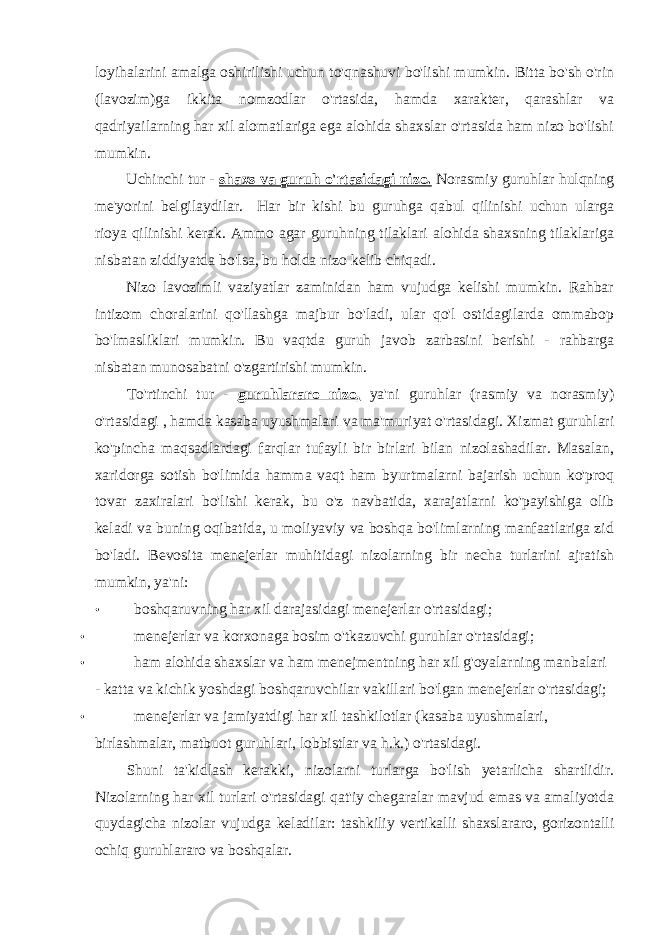 loyihalarini amalga oshirilishi uchun to&#39;qnashuvi bo&#39;lishi mumkin. Bitta bo&#39;sh o&#39;rin (lavozim)ga ikkita nomzodlar o&#39;rtasida, hamda xarakter, qarashlar va qadriyailarning har xil alomatlariga ega alohida shaxslar o&#39;rtasida ham nizo bo&#39;lishi mumkin. Uchinchi tur - shaxs va guruh o&#39;rtasidagi nizo. Norasmiy guruhlar hulqning me&#39;yorini belgilaydilar. Har bir kishi bu guruhga qabul qilinishi uchun ularga rioya qilinishi kerak. Ammo agar guruhning tilaklari alohida shaxsning tilaklariga nisbatan ziddiyatda bo&#39;lsa, bu holda nizo kelib chiqadi. Nizo lavozimli vaziyatlar zaminidan ham vujudga kelishi mumkin. Rahbar intizom choralarini qo&#39;llashga majbur bo&#39;ladi, ular qo&#39;l ostidagilarda ommabop bo&#39;lmasliklari mumkin. Bu vaqtda guruh javob zarbasini berishi - rahbarga nisbatan munosabatni o&#39;zgartirishi mumkin. To&#39;rtinchi tur - guruhlararo nizo, ya&#39;ni guruhlar (rasmiy va norasmiy) o&#39;rtasidagi , hamda kasaba uyushmalari va ma&#39;muriyat o&#39;rtasidagi. Xizmat guruhlari ko&#39;pincha maqsadlardagi farqlar tufayli bir birlari bilan nizolashadilar. Masalan, xaridorga sotish bo&#39;limida hamma vaqt ham byurtmalarni bajarish uchun ko&#39;proq tovar zaxiralari bo&#39;lishi kerak, bu o&#39;z navbatida, xarajatlarni ko&#39;payishiga olib keladi va buning oqibatida, u moliyaviy va boshqa bo&#39;limlarning manfaatlariga zid bo&#39;ladi. Bevosita menejerlar muhitidagi nizolarning bir necha turlarini ajratish mumkin, ya&#39;ni: • boshqaruvning har xil darajasidagi menejerlar o&#39;rtasidagi; • menejerlar va korxonaga bosim o&#39;tkazuvchi guruhlar o&#39;rtasidagi; • ham alohida shaxslar va ham menejmentning har xil g&#39;oyalarning manbalari - katta va kichik yoshdagi boshqaruvchilar vakillari bo&#39;lgan menejerlar o&#39;rtasidagi; • menejerlar va jamiyatdigi har xil tashkilotlar (kasaba uyushmalari, birlashmalar, matbuot guruhlari, lobbistlar va h.k.) o&#39;rtasidagi. Shuni ta&#39;kidlash kerakki, nizolarni turlarga bo&#39;lish yetarlicha shartlidir. Nizolarning har xil turlari o&#39;rtasidagi qat&#39;iy chegaralar mavjud emas va amaliyotda quydagicha nizolar vujudga keladilar: tashkiliy vertikalli shaxslararo, gorizontalli ochiq guruhlararo va boshqalar. 