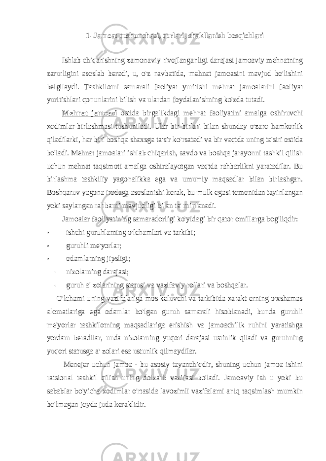 1. Jamoa: tushunchasi, turlari, shakllanish bosqichlari Ishlab chiqarishning zamonaviy rivojlanganligi darajasi jamoaviy mehnatning zarurligini asoslab beradi, u, o&#39;z navbatida, mehnat jamoasini mavjud bo&#39;lishini belgilaydi. Tashkilotni samarali faoliyat yuritishi mehnat jamoalarini faoliyat yuritishlari qonunlarini bilish va ulardan foydalanishning ko&#39;zda tutadi. Mehnat jamoasi ostida birgalikdagi mehnat faoliyatini amalga oshiruvchi xodimlar birlashmasi tushuniladi. Ular bir birlari bilan shunday o&#39;zaro hamkorlik qiladilarki, har biri boshqa shaxsga ta&#39;sir ko&#39;rsatadi va bir vaqtda uning ta&#39;siri ostida bo&#39;ladi. Mehnat jamoalari ishlab chiqarish, savdo va boshqa jarayonni tashkil qilish uchun mehnat taqsimoti amalga oshiralayotgan vaqtda rahbarlikni yaratadilar. Bu birlashma tashkiliy yagonalikka ega va umumiy maqsadlar bilan birlashgan. Boshqaruv yagona irodaga asoslanishi kerak, bu mulk egasi tomonidan tayinlangan yoki saylangan rahbarni mavjudligi bilan ta&#39; minlanadi. Jamoalar faoliyatining samaradorligi ko&#39;yidagi bir qator omillarga bog&#39;liqdir: • ishchi guruhlarning o&#39;lchamlari va tarkibi; • guruhli me&#39;yorlar; • odamlarning jipsligi; • nizolarning darajasi; • guruh a&#39; zolarining statusi va vazifaviy rollari va boshqalar. O&#39;lchami uning vazifalariga mos keluvchi va tarkibida xarakt erning o&#39;xshamas alomatlariga ega odamlar bo&#39;lgan guruh samarali hisoblanadi, bunda guruhli me&#39;yorlar tashkilotning maqsadlariga erishish va jamoachilik ruhini yaratishga yordam beradilar, unda nizolarning yuqori darajasi ustinlik qiladi va guruhning yuqori statusga a&#39; zolari esa ustunlik qilmaydilar. Menejer uchun jamoa - bu asosiy tayanchiqdir, shuning uchun jamoa ishini ratsional tashkil qilish uning dolzarb vazifasi bo&#39;ladi. Jamoaviy ish u yoki bu sabablar bo&#39;yicha xodimlar o&#39;rtasida lavozimli vazifalarni aniq taqsimlash mumkin bo&#39;lmagan joyda juda keraklidir. 