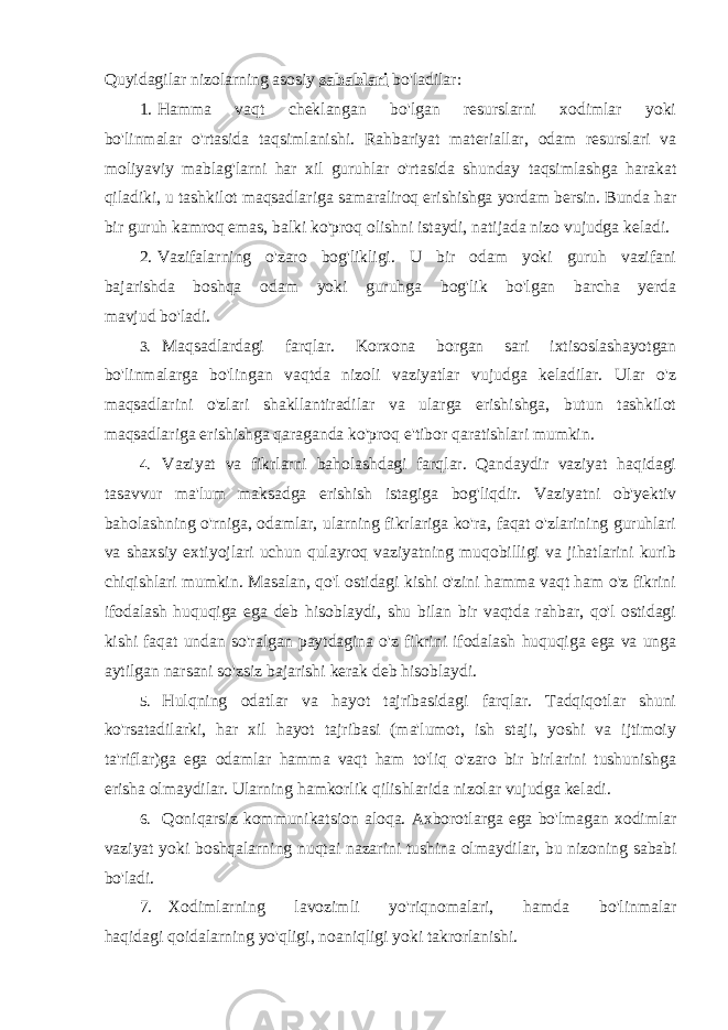 Quyidagilar nizolarning asosiy sabablari bo&#39;ladilar: 1. Hamma vaqt cheklangan bo&#39;lgan resurslarni xodimlar yoki bo&#39;linmalar o&#39;rtasida taqsimlanishi. Rahbariyat materiallar, odam resurslari va moliyaviy mablag&#39;larni har xil guruhlar o&#39;rtasida shunday taqsimlashga harakat qiladiki, u tashkilot maqsadlariga samaraliroq erishishga yordam bersin. Bunda har bir guruh kamroq emas, balki ko&#39;proq olishni istaydi, natijada nizo vujudga keladi. 2. Vazifalarning o&#39;zaro bog&#39;likligi. U bir odam yoki guruh vazifani bajarishda boshqa odam yoki guruhga bog&#39;lik bo&#39;lgan barcha yerda mavjud bo&#39;ladi. 3. Maqsadlardagi farqlar. Korxona borgan sari ixtisoslashayotgan bo&#39;linmalarga bo&#39;lingan vaqtda nizoli vaziyatlar vujudga keladilar. Ular o&#39;z maqsadlarini o&#39;zlari shakllantiradilar va ularga erishishga, butun tashkilot maqsadlariga erishishga qaraganda ko&#39;proq e&#39;tibor qaratishlari mumkin. 4. Vaziyat va fikrlarni baholashdagi farqlar. Qandaydir vaziyat haqidagi tasavvur ma&#39;lum maksadga erishish istagiga bog&#39;liqdir. Vaziyatni ob&#39;yektiv baholashning o&#39;rniga, odamlar, ularning fikrlariga ko&#39;ra, faqat o&#39;zlarining guruhlari va shaxsiy extiyojlari uchun qulayroq vaziyatning muqobilligi va jihatlarini kurib chiqishlari mumkin. Masalan, qo&#39;l ostidagi kishi o&#39;zini hamma vaqt ham o&#39;z fikrini ifodalash huquqiga ega deb hisoblaydi, shu bilan bir vaqtda rahbar, qo&#39;l ostidagi kishi faqat undan so&#39;ralgan paytdagina o&#39;z fikrini ifodalash huquqiga ega va unga aytilgan narsani so&#39;zsiz bajarishi kerak deb hisoblaydi. 5. Hulqning odatlar va hayot tajribasidagi farqlar. Tadqiqotlar shuni ko&#39;rsatadilarki, har xil hayot tajribasi (ma&#39;lumot, ish staji, yoshi va ijtimoiy ta&#39;riflar)ga ega odamlar hamma vaqt ham to&#39;liq o&#39;zaro bir birlarini tushunishga erisha olmaydilar. Ularning hamkorlik qilishlarida nizolar vujudga keladi. 6. Qoniqarsiz kommunikatsion aloqa . Axborotlarga ega bo &#39; lmagan xodimlar vaziyat yoki boshqalarning nuqtai nazarini tushina olmaydilar , bu nizoning sababi bo &#39; ladi . 7. Xodimlarning lavozimli yo &#39; riqnomalari , hamda bo &#39; linmalar haqidagi qoidalarning yo &#39; qligi , noaniqligi yoki takrorlanishi . 