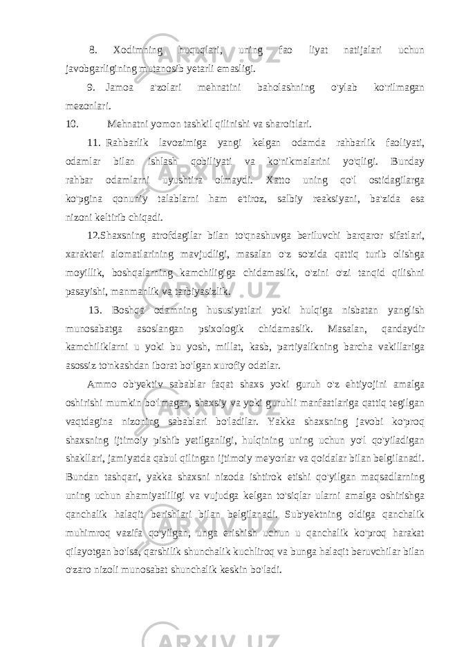 8. Xodimning huquqlari, uning fao liyat natijalari uchun javobgarligining mutanosib yetarli emasligi. 9. Jamoa a&#39;zolari mehnatini baholashning o&#39;ylab ko&#39;rilmagan mezonlari. 10. Mehnatni yomon tashkil qilinishi va sharoitlari. 11. Rahbarlik lavozimiga yangi kelgan odamda rahbarlik faoliyati, odamlar bilan ishlash qobiliyati va ko&#39;nikmalarini yo&#39;qligi. Bunday rahbar odamlarni uyushtira olmaydi. Xatto uning qo&#39;l ostidagilarga ko&#39;pgina qonuniy talablarni ham e&#39;tiroz, salbiy reaksiyani, ba&#39;zida esa nizoni keltirib chiqadi. 12.Shaxsning atrofdagilar bilan to&#39;qnashuvga beriluvchi barqaror sifatlari, xarakteri alomatlarining mavjudligi, masalan o&#39;z so&#39;zida qattiq turib olishga moyillik, boshqalarning kamchiligiga chidamaslik, o&#39;zini o&#39;zi tanqid qilishni pasayishi, manmanlik va tarbiyasizlik. 13. Boshqa odamning hususiyatlari yoki hulqiga nisbatan yanglish munosabatga asoslangan psixologik chidamaslik. Masalan, qandaydir kamchiliklarni u yoki bu yosh, millat, kasb, partiyalikning barcha vakillariga asossiz to&#39;nkashdan iborat bo&#39;lgan xurofiy odatlar. Ammo ob&#39;yektiv sabablar faqat shaxs yoki guruh o&#39;z ehtiyojini amalga oshirishi mumkin bo&#39;lmagan, shaxsiy va yoki guruhli manfaatlariga qattiq tegilgan vaqtdagina nizoning sabablari bo&#39;ladilar. Yakka shaxsning javobi ko&#39;proq shaxsning ijtimoiy pishib yetilganligi, hulqining uning uchun yo&#39;l qo&#39;yiladigan shakllari, jamiyatda qabul qilingan ijtimoiy me&#39;yorlar va qoidalar bilan belgilanadi. Bundan tashqari, yakka shaxsni nizoda ishtirok etishi qo&#39;yilgan maqsadlarning uning uchun ahamiyatliligi va vujudga kelgan to&#39;siqlar ularni amalga oshirishga qanchalik halaqit berishlari bilan belgilanadi. Sub&#39;yektning oldiga qanchalik muhimroq vazifa qo&#39;yilgan, unga erishish uchun u qanchalik ko&#39;proq harakat qilayotgan bo&#39;lsa, qarshilik shunchalik kuchliroq va bunga halaqit beruvchilar bilan o&#39;zaro nizoli munosabat shunchalik keskin bo&#39;ladi. 