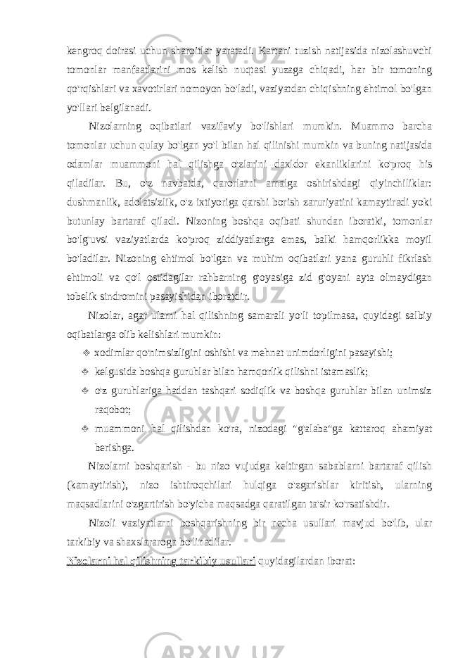 kengroq doirasi uchun sharoitlar yaratadi. Kartani tuzish natijasida nizolashuvchi tomonlar manfaatlarini mos kelish nuqtasi yuzaga chiqadi, har bir tomoning qo&#39;rqishlari va xavotirlari nomoyon bo&#39;ladi, vaziyatdan chiqishning ehtimol bo&#39;lgan yo&#39;llari belgilanadi. Nizolarning oqibatlari vazifaviy bo&#39;lishlari mumkin. Muammo barcha tomonlar uchun qulay bo&#39;lgan yo&#39;l bilan hal qilinishi mumkin va buning natijasida odamlar muammoni hal qilishga o&#39;zlarini daxldor ekanliklarini ko&#39;proq his qiladilar. Bu, o&#39;z navbatda, qarorlarni amalga oshirishdagi qiyinchiliklar: dushmanlik, adolatsizlik, o&#39;z ixtiyoriga qarshi borish zaruriyatini kamaytiradi yoki butunlay bartaraf qiladi. Nizoning boshqa oqibati shundan iboratki, tomonlar bo&#39;lg&#39;uvsi vaziyatlarda ko&#39;proq ziddiyatlarga emas, balki hamqorlikka moyil bo&#39;ladilar. Nizoning ehtimol bo&#39;lgan va muhim oqibatlari yana guruhli fikrlash ehtimoli va qo&#39;l ostidagilar rahbarning g&#39;oyasiga zid g&#39;oyani ayta olmaydigan tobelik sindromini pasayishidan iboratdir. Nizolar, agar ularni hal qilishning samarali yo&#39;li topilmasa, quyidagi salbiy oqibatlarga olib kelishlari mumkin:  xodimlar qo&#39;nimsizligini oshishi va mehnat unimdorligini pasayishi;  kelgusida boshqa guruhlar bilan hamqorlik qilishni istamaslik;  o&#39;z guruhlariga haddan tashqari sodiqlik va boshqa guruhlar bilan unimsiz raqobot;  muammoni hal qilishdan ko&#39;ra, nizodagi &#34;g&#39;alaba&#34;ga kattaroq ahamiyat berishga. Nizolarni boshqarish - bu nizo vujudga keltirgan sabablarni bartaraf qilish (kamaytirish), nizo ishtiroqchilari hulqiga o&#39;zgarishlar kiritish, ularning maqsadlarini o&#39;zgartirish bo&#39;yicha maqsadga qaratilgan ta&#39;sir ko&#39;rsatishdir. Nizoli vaziyatlarni boshqarishning bir necha usullari mavjud bo&#39;lib, ular tarkibiy va shaxslararoga bo&#39;linadilar. Nizolarni hal qilishning tarkibiy usullari quyidagilardan iborat: 