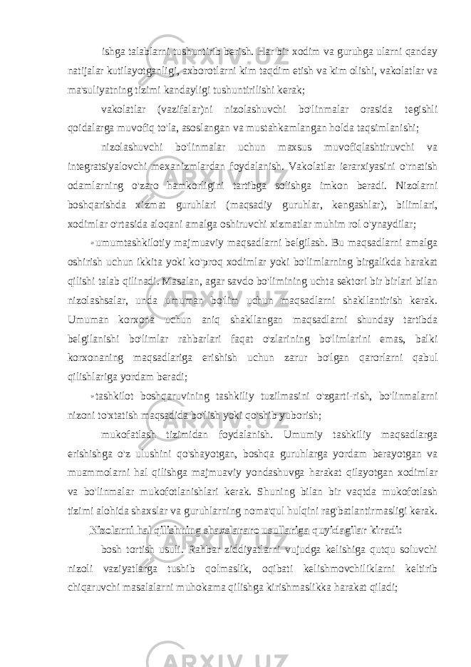 ishga talablarni tushuntirib berish. Har bir xodim va guruhga ularni qanday natijalar kutilayotganligi, axborotlarni kim taqdim etish va kim olishi, vakolatlar va ma&#39;suliyatning tizimi kandayligi tushuntirilishi kerak; vakolatlar (vazifalar)ni nizolashuvchi bo&#39;linmalar orasida tegishli qoidalarga muvofiq to&#39;la, asoslangan va mustahkamlangan holda taqsimlanishi; nizolashuvchi bo&#39;linmalar uchun maxsus muvofiqlashtiruvchi va integratsiyalovchi mexanizmlardan foydalanish. Vakolatlar ierarxiyasini o&#39;rnatish odamlarning o&#39;zaro hamkorligini tartibga solishga imkon beradi. Nizolarni boshqarishda xizmat guruhlari (maqsadiy guruhlar, kengashlar), bilimlari, xodimlar o&#39;rtasida aloqani amalga oshiruvchi xizmatlar muhim rol o&#39;ynaydilar; • umumtashkilotiy majmuaviy maqsadlarni belgilash. Bu maqsadlarni amalga oshirish uchun ikkita yoki ko&#39;proq xodimlar yoki bo&#39;limlarning birgalikda harakat qilishi talab qilinadi. Masalan, agar savdo bo&#39;limining uchta sektori bir birlari bilan nizolashsalar, unda umuman bo&#39;lim uchun maqsadlarni shakllantirish kerak. Umuman korxona uchun aniq shakllangan maqsadlarni shunday tartibda belgilanishi bo&#39;limlar rahbarlari faqat o&#39;zlarining bo&#39;limlarini emas, balki korxonaning maqsadlariga erishish uchun zarur bo&#39;lgan qarorlarni qabul qilishlariga yordam beradi; • tashkilot boshqaruvining tashkiliy tuzilmasini o&#39;zgarti-rish, bo&#39;linmalarni nizoni to&#39;xtatish maqsadida bo&#39;lish yoki qo&#39;shib yuborish; mukofatlash tizimidan foydalanish. Umumiy tashkiliy maqsadlarga erishishga o&#39;z ulushini qo&#39;shayotgan, boshqa guruhlarga yordam berayotgan va muammolarni hal qilishga majmuaviy yondashuvga harakat qilayotgan xodimlar va bo&#39;linmalar mukofotlanishlari kerak. Shuning bilan bir vaqtda mukofotlash tizimi alohida shaxslar va guruhlarning noma&#39;qul hulqini rag&#39;batlantirmasligi kerak. Nizolarni hal qilishning shaxslararo usullariga quyidagilar kiradi: bosh tortish usuli. Rahbar ziddiyatlarni vujudga kelishiga qutqu soluvchi nizoli vaziyatlarga tushib qolmaslik, oqibati kelishmovchiliklarni keltirib chiqaruvchi masalalarni muhokama qilishga kirishmaslikka harakat qiladi; 