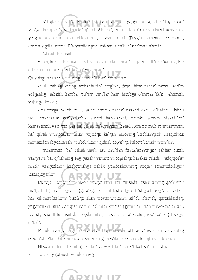 silliqlash usuli. Rahbar hamkorlikka ehtiyojga murojaat qilib, nizoli vaziyatdan qochishga harakat qiladi. Afsuski, bu usulda ko&#39;pincha nizoning asosida yotgan muammo esdan chiqariladi, u esa qoladi. Tuyg&#39;u namoyon bo&#39;lmaydi, ammo yig&#39;ila boradi. Piravordida portlash sodir bo&#39;lishi ehtimoli o&#39;sadi; • ishontirish usuli; • majbur qilish usuli. rahbar o&#39;z nuqtai nazarini qabul qilinishiga majbur qilish uchun hukmronlikdan foydalanadi. Quyidagilar ushbu usulning kamchiliklari bo&#39;ladilar: • qul ostidagilarning tashabbusini bo&#39;g&#39;ish, faqat bitta nuqtai nazar taqdim etilganligi sababli barcha muhim omillar ham hisobga olinmas-liklari ehtimoli vujudga keladi; • murosaga kelish usuli, ya &#39;ni boshqa nuqtai nazarni qabul qilinishi. Ushbu usul boshqaruv vaziyatlarida yuqori baholanadi, chunki yomon niyatlilikni kamaytiradi va nizoni tez hal qilish imkoniyatini beradi. Ammo muhim muammoni hal qilish munosabati bilan vujudga kelgan nizoning boshlang&#39;ich bosqichida murosadan foydalanish, mukobillarni qidirib topishga halaqit berishi mumkin. muammoni hal qilish usuli. Bu usuldan foydalanayotgan rahbar nizoli vaziyatni hal qilishning eng yaxshi variantini topishga harakat qiladi. Tadqiqotlar nizoli vaziyatlarni boshqarishga ushbu yondoshuvning yuqori samaradorligini tasdiqlaganlar. Menejer tomonidan nizoli vaziyatlarni hal qilishda tashkilotning qadriyatli mo&#39;ljallari (hulq me&#39;yorlari)ga o&#39;zgarishlarni tashkiliy kiritish yo&#39;li bo&#39;yicha borish; har xil manfaatlarni hisobga olish mexanizmlarini ishlab chiqish; qarashlardagi yagonalikni ishlab chiqish uchun tadbirlar kiritish (guruhlar bilan muzokaralar olib borish, ishontirish usulidan foydalanish, maslahatlar o&#39;tkazish, rozi bo&#39;lish) tavsiya etiladi. Bunda menejerlarga hech qachon faqat nizoda ishtiroq etuvchi bir tomonning o&#39;rganish bilan cheklanmaslik va buning asosida qarorlar qabul qilmaslik kerak. Nizolarni hal qilishning usullari va vositalari har xil bo&#39;lishi mumkin. • shaxsiy (shaxsli yondoshuv); 