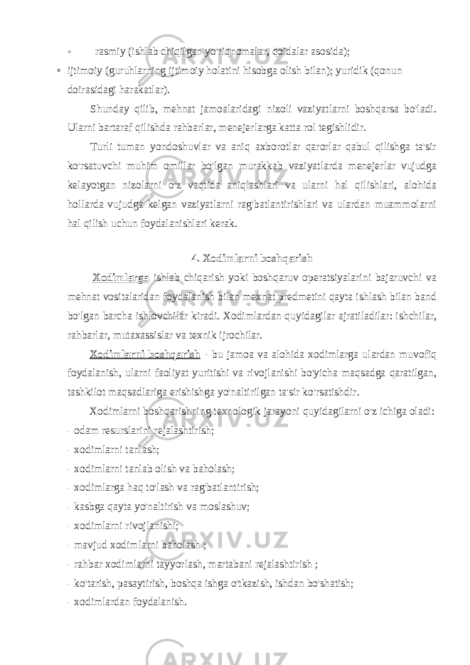 • rasmiy (ishlab chiqilgan yo&#39;riqnomalar, qoidalar asosida); • ijtimoiy (guruhlarning ijtimoiy holatini hisobga olish bilan); yuridik (qonun doirasidagi harakatlar). Shunday qilib, mehnat jamoalaridagi nizoli vaziyatlarni boshqarsa bo&#39;ladi. Ularni bartaraf qilishda rahbarlar, menejerlarga katta rol tegishlidir. Turli tuman yondoshuvlar va aniq axborotlar qarorlar qabul qilishga ta&#39;sir ko&#39;rsatuvchi muhim omillar bo&#39;lgan murakkab vaziyatlarda menejerlar vujudga kelayotgan nizolarni o&#39;z vaqtida aniqlashlari va ularni hal qilishlari, alohida hollarda vujudga kelgan vaziyatlarni rag&#39;batlantirishlari va ulardan muammolarni hal qilish uchun foydalanishlari kerak. 4. Xodimlarni boshqarish Xodimlarga ishlab chiqarish yoki boshqaruv operatsiyalarini bajaruvchi va mehnat vositalaridan foydalanish bilan mexnat predmetini qayta ishlash bilan band bo&#39;lgan barcha ishlovchilar kiradi. Xodimlardan quyidagilar ajratiladilar: ishchilar, rahbarlar, mutaxassislar va texnik ijrochilar. Xodimlarni boshqarish - bu jamoa va alohida xodimlarga ulardan muvofiq foydalanish, ularni faoliyat yuritishi va rivojlanishi bo&#39;yicha maqsadga qaratilgan, tashkilot maqsadlariga erishishga yo&#39;naltirilgan ta&#39;sir ko&#39;rsatishdir. Xodimlarni boshqarishning texnologik jarayoni quyidagilarni o&#39;z ichiga oladi: - odam resurslarini rejalashtirish; - xodimlarni tanlash; - xodimlarni tanlab olish va baholash; - xodimlarga haq to&#39;lash va rag&#39;batlantirish; - kasbga qayta yo&#39;naltirish va moslashuv; - xodimlarni rivojlanishi; - mavjud xodimlarni baholash ; - rahbar xodimlarni tayyorlash, martabani rejalashtirish ; - ko&#39;tarish, pasaytirish, boshqa ishga o&#39;tkazish, ishdan bo&#39;shatish; - xodimlardan foydalanish. 