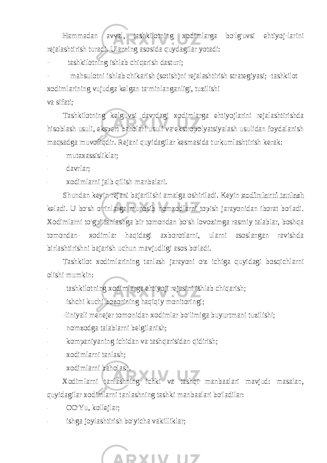 Hammadan avval, tashkilotning xodimlarga bo&#39;lg&#39;uvsi ehtiyoj-larini rejalashtirish turadi. Ularning asosida quydagilar yotadi: - tashkilotning ishlab chiqarish dasturi; - mahsulotni ishlab chikarish (sotish)ni rejalashtirish strategiyasi; -tashkilot xodimlarining vujudga kelgan ta&#39;minlanganligi, tuzilishi va sifati; Tashkilotning kelguvsi davrdagi xodimlarga ehtiyojlarini rejalashtirishda hisoblash usuli, ekspert baholari usuli va ekstropolyatsiyalash usulidan foydalanish maqsadga muvofiqdir. Rejani quyidagilar kesmasida turkumlashtirish kerak: - mutaxassisliklar; - davrlar; - xodimlarni jalb qilish manbalari. Shundan keyin rejani bajarilishi amalga oshiriladi. Keyin xodimlarni tanlash keladi. U bo&#39;sh o&#39;rinlarga munosib nomzodlarni topish jarayonidan iborat bo&#39;ladi. Xodimlarni to&#39;g&#39;ri tanlashga bir tomondan bo&#39;sh lovozimga rasmiy talablar, boshqa tomondan- xodimlar haqidagi axborotlarni, ularni asoslangan ravishda birlashtirishni bajarish uchun mavjudligi asos bo&#39;ladi. Tashkilot xodimlarining tanlash jarayoni o&#39;z ichiga quyidagi bosqichlarni olishi mumkin: - tashkilotning xodimlarga ehtiyoji rejasini ishlab chiqarish; - ishchi kuchi bozorining haqiqiy monitoringi; -liniyali menejer tomonidan xodimlar bo&#39;limiga buyurtmani tuzilishi; - nomzodga talablarni belgilanish; - kompaniyaning ichidan va tashqarisidan qidirish; - xodimlarni tanlash; - xodimlarni baholash. Xodimlarni tanlashning ichki va tashqi manbaalari mavjud: masalan, quyidagilar xodimlarni tanlashning tashki manbaalari bo&#39;ladilar: - OO&#39;Yu, kollejlar; - ishga joylashtirish bo&#39;yicha vakilliklar; 