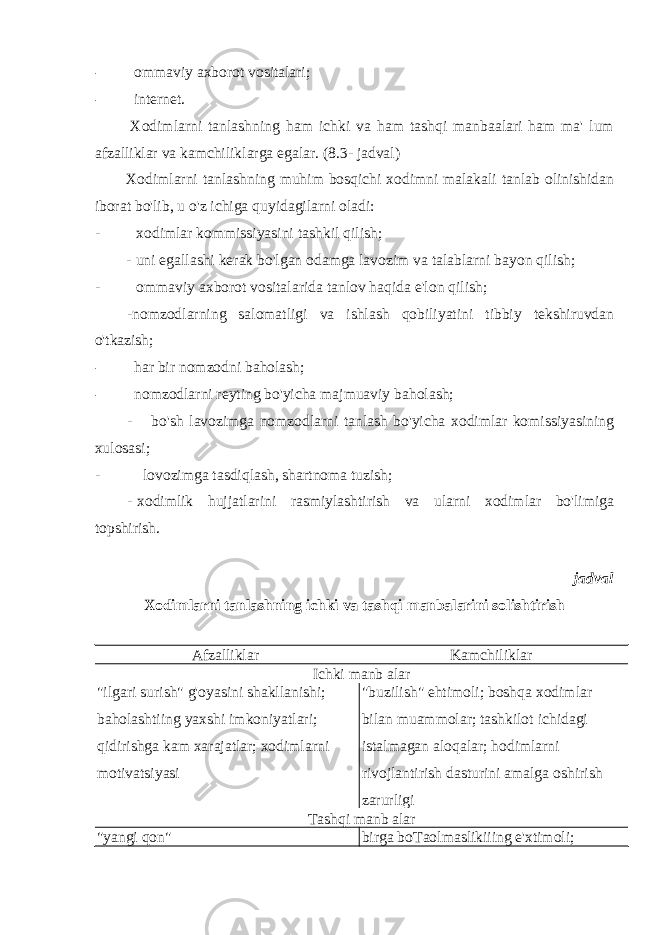 - ommaviy axborot vositalari; - internet. Xodimlarni tanlashning ham ichki va ham tashqi manbaalari ham ma&#39; lum afzalliklar va kamchiliklarga egalar. (8.3- jadval) Xodimlarni tanlashning muhim bosqichi xodimni malakali tanlab olinishidan iborat bo&#39;lib, u o&#39;z ichiga quyidagilarni oladi: - xodimlar kommissiyasini tashkil qilish; - uni egallashi kerak bo&#39;lgan odamga lavozim va talablarni bayon qilish; - ommaviy axborot vositalarida tanlov haqida e&#39;lon qilish; -nomzodlarning salomatligi va ishlash qobiliyatini tibbiy tekshiruvdan o&#39;tkazish; - har bir nomzodni baholash; - nomzodlarni reyting bo&#39;yicha majmuaviy baholash; - bo&#39;sh lavozimga nomzodlarni tanlash bo&#39;yicha xodimlar komissiyasining xulosasi; - lovozimga tasdiqlash, shartnoma tuzish; - xodimlik hujjatlarini rasmiylashtirish va ularni xodimlar bo&#39;limiga topshirish. jadval Xodimlarni tanlashning ichki va tashqi manbalarini solishtirish Afzalliklar Kamchiliklar Ichki manb alar &#34; ilgari surish &#34; g &#39; oyasini shakllanishi ; baholashtiing yaxshi imkoniyatlari ; qidirishga kam xarajatlar ; xodimlarni motivatsiyasi &#34; buzilish &#34; ehtimoli ; boshqa xodimlar bilan muammolar ; tashkilot ichidagi istalmagan aloqalar ; hodimlarni rivojlantirish dasturini amalga oshirish zarurligi Tashqi manb alar &#34; yangi qon &#34; birga boTaolmaslikiiing e&#39;xtimoli; 