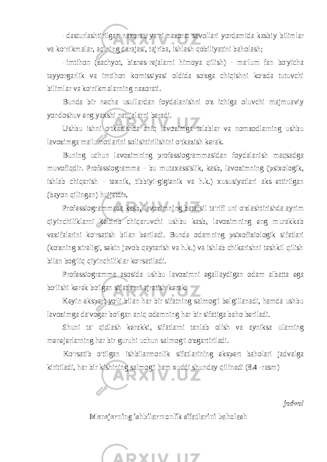 - dasturlashtirilgan nazorat, ya&#39;ni nazorat savollari yordamida kasbiy bilimlar va ko&#39;nikmalar, aqlning darajasi, tajriba, ishlash qobiliyatini baholash; - imtihon (zachyot, biznes-rejalarni himoya qilish) - ma&#39;lum fan bo&#39;yicha tayyorgarlik va imtihon komissiyasi oldida so&#39;zga chiqishni ko&#39;zda tutuvchi bilimlar va ko&#39;nikmalarning nazorati. Bunda bir necha usullardan foydalanishni o&#39;z ichiga oluvchi majmuaviy yondoshuv eng yaxshi natijalarni beradi. Ushbu ishni o&#39;tkazishda aniq lavozimga talablar va nomzodlarning ushbu lavozimga ma&#39;lumotlarini solishtirilishini o&#39;tkazish kerak. Buning uchun lavozimning professiogrammasidan foydalanish maqsadga muvofiqdir. Professiogramma - bu mutaxassislik, kasb, lavozimning (psixologik, ishlab chiqarish - texnik, tibbiyi-gigienik va h.k.) xususiyatlari aks ettirilgan (bayon qilingan) hujjatdir. Professiogrammada kasb, lavozimning batafsil ta&#39;rifi uni o&#39;zlashtirishda ayrim qiyinchiliklarni keltirib chiqaruvchi ushbu kasb, lavozimning eng murakkab vazifalarini ko&#39;rsatish bilan beriladi. Bunda odamning psixofiziologik sifatlari (ko&#39;zning xiraligi, sekin javob qaytarish va h.k.) va ishlab chikarishni tashkil qilish bilan bog&#39;liq qiyinchiliklar ko&#39;rsatiladi. Professiogramma asosida ushbu lavozimni egallaydigan odam albatta ega bo&#39;lishi kerak bo&#39;lgan sifatlarni ajratish kerak. Keyin ekspert yo&#39;li bilan har bir sifatning salmog&#39;i belgillanadi, hamda ushbu lavozimga da&#39;vogar bo&#39;lgan aniq odamning har bir sifatiga baho beriladi. Shuni ta&#39; qidlash kerakki, sifatlarni tanlab olish va ayniksa ularning menejerlarning har bir guruhi uchun salmog&#39;i o&#39;zgartiriladi. Ko&#39;rsatib o&#39;tilgan ishbilarmonlik sifatlarining ekspert baholari jadvalga kiritiladi, har bir kishining salmog&#39;i ham xuddi shunday qilinadi (8.4 -rasm) jadval Menejerning ishbilarmonlik sifatlarini baholash 