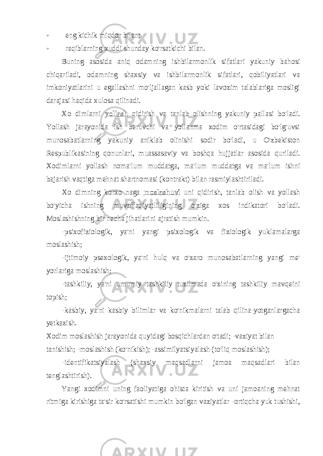 • eng kichik miqdor bilan; • raqiblarning xuddi shunday ko&#39;rsatkichi bilan. Buning asosida aniq odamning ishbilarmonlik sifatlari yakuniy bahosi chiqariladi, odamning shaxsiy va ishbilarmonlik sifatlari, qobiliyatlari va imkoniyatlarini u egallashni mo&#39;ljallagan kasb yoki lavozim talablariga mosligi darajasi haqida xulosa qilinadi. Xo dimlarni yollash qidirish va tanlab olishning yakuniy pallasi bo&#39;ladi. Yollash jarayonida ish beruvchi va yollanma xodim o&#39;rtasidagi bo&#39;lg&#39;uvsi munosabatlarning yakuniy aniklab olinishi sodir bo&#39;ladi, u O&#39;zbekiston Respublikasining qonunlari, muassasaviy va boshqa hujjatlar asosida quriladi. Xodimlarni yollash noma&#39;lum muddatga, ma&#39;lum muddatga va ma&#39;lum ishni bajarish vaqtiga mehnat shartnomasi (kontrakt) bilan rasmiylashtiriladi. Xo dimning korxo naga moslashuvi uni qidirish, tanlab olish va yollash bo&#39;yicha ishning muvaffaqiyatliligining o&#39;ziga xos indikatori bo&#39;ladi. Moslashishning bir necha jihatlarini ajratish mumkin. -psixofiziologik, ya&#39;ni yangi psixologik va fiziologik yuklamalarga moslashish; -ijtimoiy psexologik, ya&#39;ni hulq va o&#39;zaro munosabatlarning yangi me&#39; yorlariga moslashish; -tashkiliy, ya&#39;ni umumiy tashkiliy tuzilmada o&#39;zining tashkiliy mavqeini topish; -kasbiy, ya&#39;ni kasbiy bilimlar va ko&#39;nikmalarni talab qilina-yotganlargacha yetkazish. Xodim moslashish jarayonida quyidagi bosqichlardan o&#39;tadi; -vaziyat bilan tanishish; -moslashish (ko&#39;nikish); -assimilyatsiyalash (to&#39;liq moslashish); -identifikatsiyalash (shaxsiy maqsadlarni jamoa maqsadlari bilan tenglashtirish). Yangi xodimni uning faoliyatiga ohista kiritish va uni jamoaning mehnat ritmiga kirishiga ta&#39;sir ko&#39;rsatishi mumkin bo&#39;lgan vaziyatlar -ortiqcha yuk tushishi, 