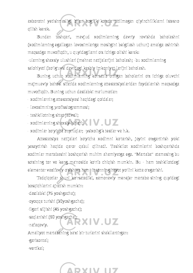 axborotni yetishmasligi bilan bog&#39;lik ko&#39;zda tutilmagan qiyinchiliklarni istesno qilish kerak. Bundan tashqari, mavjud xodimlarning davriy ravishda baholashni (xodimlarning egallagan lavozimlariga mosligini belgilash uchun) amalga oshirish maqsadga muvofiqdir, u quyidagilarni o&#39;z ichiga olishi kerak: -ularning shaxsiy ulushlari (mehnat natijalari)ni baholash; -bu xodimlarning salohiyati (bo&#39;lg&#39;uvsi davrdagi kasbiy imkoniyat-lari)ni baholash. Buning uchun xodimlarning ko&#39;rsatib o&#39;tilgan baholarini o&#39;z ichiga oluvchi majmuaviy bahosi sifatida xodimlarning attestatsiyalaridan foydalanish maqsadga muvofiqdir. Buning uchun dastlabki ma&#39;lumotlar: - xodimlarning attestatsiyasi haqidagi qoidalar; - lavozimning profissiogrammasi; - tashkilotning shtat jadvali; - xodimlarning shaxsiy ishlari; - xodimlar bo&#39;yicha buyruqlar; -psixoligik testlar va h.k. Attestatsiya natijalari bo&#39;yicha xodimni ko&#39;tarish, joyini o&#39;zgartirish yoki pasaytirish haqida qaror qabul qilinadi. Tashkilot xodimlarini boshqarishda xodimlar martabasini boshqarish muhim ahamiyatga ega. &#34;Martaba&#34; atamasing bu so&#39;zining tor va keng ma&#39;nosida ko&#39;rib chiqish mumkin. Bu - ham tashkilotdagi elementar vazifaviy o&#39;sish va ham -insonning hayot yo&#39;lini katta o&#39;zgarishi. Tadqiqotlar shuni ko&#39;rsatadiki, zamonaviy menejer martaba-sining quyidagi bosqichlarini ajratish mumkin: -dastlabki (25 yoshgacha); -oyoqqa turishi (30yoshgacha); -ilgari siljishi (45 yoshgacha); -saqlanishi (60 yoshgacha); -nafaqaviy. Amaliyot martabaning ba&#39;zi bir turlarini shakllantirgan: -garizontal; -vertikal; 