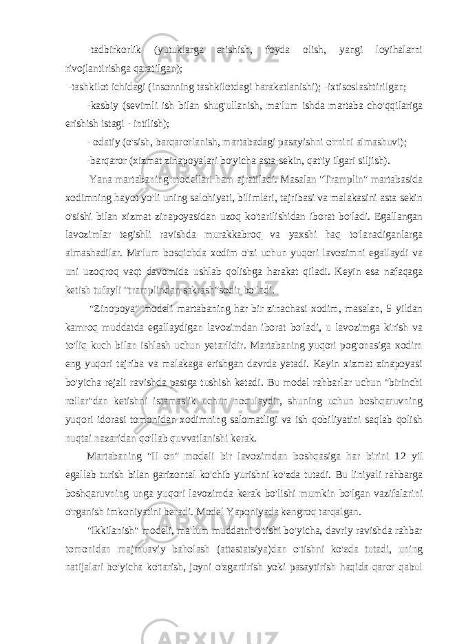 -tadbirkorlik (yutuklarga erishish, foyda olish, yangi loyihalarni rivojlantirishga qaratilgan); -tashkilot ichidagi (insonning tashkilotdagi harakatlanishi); -ixtisoslashtirilgan; -kasbiy (sevimli ish bilan shug&#39;ullanish, ma&#39;lum ishda martaba cho&#39;qqilariga erishish istagi - intilish); - odatiy (o&#39;sish, barqarorlanish, martabadagi pasayishni o&#39;rnini almashuvi); -barqaror (xizmat zinapoyalari bo&#39;yicha asta-sekin, qat&#39;iy ilgari siljish). Yana martabaning modellari ham ajratiladi. Masalan &#34;Tramplin&#34; martabasida xodimning hayot yo&#39;li uning salohiyati, bilimlari, tajribasi va malakasini asta sekin o&#39;sishi bilan xizmat zinapoyasidan uzoq ko&#39;tarilishidan iborat bo&#39;ladi. Egallangan lavozimlar tegishli ravishda murakkabroq va yaxshi haq to&#39;lanadiganlarga almashadilar. Ma&#39;lum bosqichda xodim o&#39;zi uchun yuqori lavozimni egallaydi va uni uzoqroq vaqt davomida ushlab qolishga harakat qiladi. Keyin esa nafaqaga ketish tufayli &#34;tramplindan sakrash&#34;sodir bo&#39;ladi. &#34;Zinopoya&#34; modeli martabaning har bir zinachasi xodim, masalan, 5 yildan kamroq muddatda egallaydigan lavozimdan iborat bo&#39;ladi, u lavozimga kirish va to&#39;liq kuch bilan ishlash uchun yetarlidir. Martabaning yuqori pog&#39;onasiga xodim eng yuqori tajriba va malakaga erishgan davrda yetadi. Keyin xizmat zinapoyasi bo&#39;yicha rejali ravishda pastga tushish ketadi. Bu model rahbarlar uchun &#34;birinchi rollar&#34;dan ketishni istamaslik uchun noqulaydir, shuning uchun boshqaruvning yuqori idorasi tomonidan xodimning salomatligi va ish qobiliyatini saqlab qolish nuqtai nazaridan qo&#39;llab quvvatlanishi kerak. Martabaning &#34;Il on&#34; modeli bir lavozimdan boshqasiga har birini 1 2 yil egallab turish bilan garizontal ko&#39;chib yurishni ko&#39;zda tutadi. Bu liniyali rahbarga boshqaruvning unga yuqori lavozimda kerak bo&#39;lishi mumkin bo&#39;lgan vazifalarini o&#39;rganish imkoniyatini beradi. Model Yaponiyada kengroq tarqalgan. &#34;Ikkilanish&#34; modeli, ma&#39;lum muddatni o&#39;tishi bo&#39;yicha, davriy ravishda rahbar tomonidan majmuaviy baholash (attestatsiya)dan o&#39;tishni ko&#39;zda tutadi, uning natijalari bo&#39;yicha ko&#39;tarish, joyni o&#39;zgartirish yoki pasaytirish haqida qaror qabul 