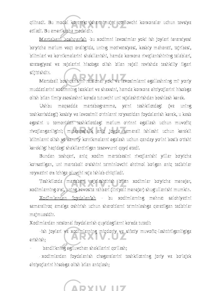 qilinadi. Bu model kontrakt (shartnima)ni qo&#39;llovchi korxonalar uchun tavsiya etiladi. Bu amerikacha modeldir. Martabani boshqarish -bu xodimni lavozimlar yoki ish joylari ierarxiyasi bo&#39;yicha ma&#39;lum vaqt oralig&#39;ida, uning motivatsiyasi, kasbiy mahorati, tajribasi, bilimlari va ko&#39;nikmalarini shakllanishi, hamda korxona rivojlanishining talablari, strategiyasi va rejalarini hisobga olish bilan rejali ravishda tashkiliy ilgari siljitishdir. Martabali boshqarishni ratsional yoki va lavozimlarni egallashning mi&#39; yoriy muddatlarini xodimning istaklari va shaxsini, hamda korxona ehtiyojlarini hisobga olish bilan ilmiy asoslashni ko&#39;zda tutuvchi uni rejalashtirishdan boshlash kerak. Ushbu maqsadda martabagramma, ya&#39;ni tashkilotdagi (va uning tashkarisidagi) kasbiy va lavozimli o&#39;rinlarni ro&#39;yxatidan foydalanish kerak, u kasb egasini u tomonidan tashkilotdagi ma&#39;lum o&#39;rinni egallash uchun muvofiq rivojlanganligini; mutaxassislik aniq joyda samarali ishlashi uchun kerakli bilimlarni olish va zaruriy ko&#39;nikmalarni egalash uchun qanday yo&#39;lni bosib o&#39;tishi kerakligi haqidagi shakllantirilgan tasavvurni qayd etadi. Bundan tashqari, aniq xodim martabasini rivojlanishi yillar bo&#39;yicha ko&#39;rsatilgan, uni martabali o&#39;sishini ta&#39;minlovchi ehtimol bo&#39;lgan aniq tadbirlar ro&#39;yxatini o&#39;z ichiga oluvchi reja ishlab chiqiladi. Tashkilotda martabani rejalashtirish bilan xodimlar bo&#39;yicha menejer, xodimlarning o&#39;zi, uning bevosita rahbari (liniyali menejer) shug&#39;ullanishi mumkin. Xodimlardan foydalanish - bu xodimlarning mehnat salohiyatini samaraliroq amalga oshirish uchun sharoitlarni ta&#39;minlashga qaratilgan tadbirlar majmuasidir. Xodimlardan ratsional foydalanish quyidagilarni ko&#39;zda tutadi: -ish joylari va xodimlarning miqdoriy va sifatiy muvofiq-lashtirilganligiga erishish; - bandlikning egiluvchan shakllarini qo&#39;llash; - xodimlardan foydalanish chegaralarini tashkilotning joriy va bo&#39;lajak ehtiyojlarini hisobga olish bilan aniqlash; 