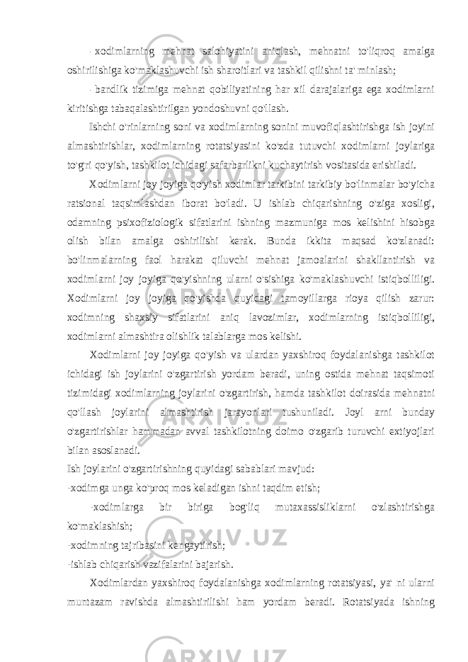 - xodimlarning mehnat salohiyatini aniqlash, mehnatni to&#39;liqroq amalga oshirilishiga ko&#39;maklashuvchi ish sharoitlari va tashkil qilishni ta&#39; minlash; - bandlik tizimiga mehnat qobiliyatining har xil darajalariga ega xodimlarni kiritishga tabaqalashtirilgan yondoshuvni qo&#39;llash. Ishchi o&#39;rinlarning soni va xodimlarning sonini muvofiqlashtirishga ish joyini almashtirishlar, xodimlarning rotatsiyasini ko&#39;zda tutuvchi xodimlarni joylariga to&#39;g&#39;ri qo&#39;yish, tashkilot ichidagi safarbarlikni kuchaytirish vositasida erishiladi. Xodimlarni joy joyiga qo&#39;yish xodimlar tarkibini tarkibiy bo&#39;linmalar bo&#39;yicha ratsional taqsimlashdan iborat bo&#39;ladi. U ishlab chiqarishning o&#39;ziga xosligi, odamning psixofiziologik sifatlarini ishning mazmuniga mos kelishini hisobga olish bilan amalga oshirilishi kerak. Bunda ikkita maqsad ko&#39;zlanadi: bo&#39;linmalarning faol harakat qiluvchi mehnat jamoalarini shakllantirish va xodimlarni joy joyiga qo&#39;yishning ularni o&#39;sishiga ko&#39;maklashuvchi istiqbolliligi. Xodimlarni joy joyiga qo&#39;yishda quyidagi tamoyillarga rioya qilish zarur: xodimning shaxsiy sifatlarini aniq lavozimlar, xodimlarning istiqbolliligi, xodimlarni almashtira olishlik talablarga mos kelishi. Xodimlarni joy joyiga qo&#39;yish va ulardan yaxshiroq foydalanishga tashkilot ichidagi ish joylarini o&#39;zgartirish yordam beradi, uning ostida mehnat taqsimoti tizimidagi xodimlarning joylarini o&#39;zgartirish, hamda tashkilot doirasida mehnatni qo&#39;llash joylarini almashtirish jarayonlari tushuniladi. Joyl arni bunday o&#39;zgartirishlar hammadan avval tashkilotning doimo o&#39;zgarib turuvchi extiyojlari bilan asoslanadi. Ish joylarini o&#39;zgartirishning quyidagi sabablari mavjud: -xodimga unga ko&#39;proq mos keladigan ishni taqdim etish; -xodimlarga bir biriga bog&#39;liq mutaxassisliklarni o&#39;zlashtirishga ko&#39;maklashish; -xodimning tajribasini kengaytirish; -ishlab chiqarish vazifalarini bajarish. Xodimlardan yaxshiroq foydalanishga xodimlarning rotatsiyasi, ya&#39; ni ularni muntazam ravishda almashtirilishi ham yordam beradi. Rotatsiyada ishning 