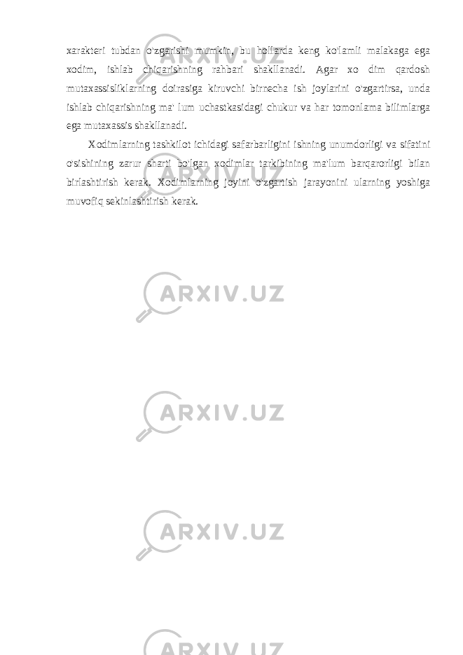 xarakteri tubdan o&#39;zgarishi mumkin, bu hollarda keng ko&#39;lamli malakaga ega xodim, ishlab chiqarishning rahbari shakllanadi. Agar xo dim qardosh mutaxassisliklarning doirasiga kiruvchi birnecha ish joylarini o&#39;zgartirsa, unda ishlab chiqarishning ma&#39; lum uchastkasidagi chukur va har tomonlama bilimlarga ega mutaxassis shakllanadi. Xodimlarning tashkilot ichidagi safarbarligini ishning unumdorligi va sifatini o&#39;sishining zarur sharti bo&#39;lgan xodimlar tarkibining ma&#39;lum barqarorligi bilan birlashtirish kerak. Xodimlarning joyini o&#39;zgartish jarayonini ularning yoshiga muvofiq sekinlashtirish kerak. 