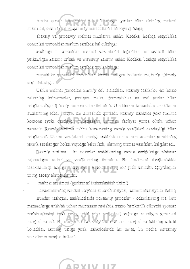 barcha qonun tomonidan man qilinmagan yo&#39;llar bilan o&#39;zining mehnat hukuklari, erkinliklari va qonuniy manfaatlarini himoya qilishga; shaxsiy va jamoaviy mehnat nizolarini ushbu Kodeks, boshqa respublika qonunlari tomonidan ma&#39;lum tartibda hal qilishga; xodimga u tomonidan mehnat vazifalarini bajarilishi munosabati bilan yetkazilgan zararni to&#39;lash va ma&#39;naviy zararni ushbu Kodeks, boshqa respublika qonunlari tomonidan ma&#39;lum tartibda qoplanishiga; respublika qonunlari tomonidan ko&#39;zda tutilgan hollarda majburiy ijtimoiy sug&#39;urtalashga. Ushbu mehnat jamoalari rasmiy deb ataladilar. Rasmiy tashkilot -bu korxo nalarning ko&#39;rsatmalar, yo&#39;riqno malar, farmoyishlar va me&#39; yorlar bilan belgilanadigan ijtimoiy munosabatlar tizimidir. U rahbarlar tomonidan tashkilotlar a&#39;zolarining ideal hulqini tan olinishida quriladi. Rasmiy tashkilot yoki tuzilma korxona (yoki qandaydir muassasa)ni umuman faoliyat yurita olishi uchun zarurdir. Rasmiy tuzilma ushbu korxonaning asosiy vazifalari qandayligi bilan belgilanadi. Ushbu vazifalarni amalga oshirish uchun ham odamlar guruhining texnik asoslangan holati vujudga keltiriladi, ularning xizmat vazifalari belgilanadi. Rasmiy tuzilma - bu odamlar tashkilotning asosiy vazifalariga nisbatan bajaradigan rollari va vazifalarning tizimidir. Bu tuzilmani rivojlanishida tashkilotlarga berilgan hokimiyat, vakolatlarning roli juda kattadir. Quyidagilar uning asosiy elementlaridir: • mehnat taqsimoti (gorizontal ixtisoslashish tizimi); • lavozimlarning vertikal bo&#39;yicha subordinatsiyasi; kommunikatsiyalar tizimi; Bundan tashqari, tashkilotlarda norasmiy jamoalar - odamlarning ma&#39; lum maqsadlarga erishish uchun muntazam ravishda o&#39;zaro hamkorlik qiluvchi spontan ravishda(tashqi ta&#39;sir emas, ichki ta&#39;sir natijasida) vujudga keladigan guruhlari mavjud bo&#39;ladi. Bu maqsadlar norasmiy tashkilotlarni mavjud bo&#39;lishining sababi bo&#39;ladilar. Buning ustiga yirik tashkilotlarda bir emas, bir necha norasmiy tashkilotlar mavjud bo&#39;ladi. 