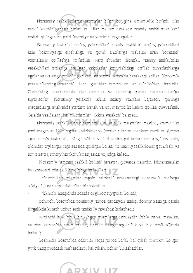 Norasmiy tashkilotlarda rasmiylar bilan ko&#39;pgina umumiylik bo&#39;ladi, ular xuddi ko&#39;chirilgandek bo&#39;ladilar. Ular ma&#39;lum darajada rasmiy tashkilotlar kabi tashkil qilinganlar, ya&#39;ni ierarxiya va yetakchilarga egalar. Norasmiy tashkilotlarning yetakchilari rasmiy tashkilot-larning yetakchilari kabi hokimiyatga erishishga va guruh a&#39;zolariga nisbatan ta&#39;sir ko&#39;rsatish vositalarini qo&#39;llashga intiladilar. Farq shundan iboratki, rasmiy tashkilotlar yetakchilari o&#39;zlariga berilgan vakolatlar ko&#39;rinishidagi qo&#39;llab quvatlashlarga egalar va o&#39;zlariga topshirilgan aniq va xizmat sohasida harakat qiladilar. Norasmiy yetakchilarning tayanchi ularni guruhlar tomonidan tan olinishidan iboratdir. O&#39;zlarining harakatlarida ular odamlar va ularning o&#39;zaro munosabatlariga suyanadilar. Norasmiy yetakchi ikkita asosiy vazifani bajaradi: guruhga maqsadlarga erishishda yordam berish va uni mavjud bo&#39;lishini qo&#39;llab quvvatlash. Ba&#39;zida vazifalarni har xil odamlar - ikkita yetakchi bajaradi. Norasmiy tashkilotlarda ham qoidalar va hulk me&#39;yorlari mavjud, ammo ular yozilmaganlar. Ular rag&#39;batlantirishlar va jazolar bilan mustahkamlanadilar. Ammo agar rasmiy tashkilot, uning tuzilishi va turi rahbariyat tomonidan ongli ravishda, oldindan o&#39;ylangan reja asosida qurilgan bo&#39;lsa, no rasmiy tashkilotning tuzilishi va turi o&#39;zaro ijtimoiy hamkorlik natijasida vujudga keladi. Norasmiy jamoani tashkil bo&#39;lishi jarayoni g&#39;oyatda uzundir. Mutaxassislar bu jarayonni odatda 5 bosqichga bo&#39;ladilar: - birinchisida odamlar ongsiz halokatli xarakterdagi qandaydir hodisaga stixiyali javob qaytarish bilan birlashadilar; - ikkinchi bosqichda odatda ongliroq tuyg&#39;ular bo&#39;ladi; - uchinchi bosqichda norasmiy jamoa qandaydir tashqi doimiy xatarga qarshi birgalikda kurash uchun endi tashkiliy ravishda birlashadi; - to&#39;rtinchi bosqichda birlashgan odamlarga qandaydir ijobiy narsa, masalan, raqobat kurashida qaror topish, obro&#39;li klubga tegishlilik va h.k. omil sifatida bo&#39;ladi; - beshinchi bosqichda odamlar faqat jamoa bo&#39;lib hal qilish mumkin bo&#39;lgan yirik uzoq muddatli mahsadlarni hal qilishi uchun birlashadilar. 