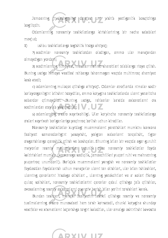 Jamoaning jipslashganligi darajasi uni pishib yetilganlik bosqichiga bog&#39;liqdir. Odamlarning norasmiy tashkilotlarga kirishlarining bir necha sabablari mavjud; 1) ushbu tashkilotlarga tegishlik hisiga ehtiyoj; 2) xodimlar norasmiy tashkilotdan oladigan, ammo ular menejerdan olmaydigan yordam; 3) xodimlarning himoyasi, masalan mehnat sharoitlari talablarga rioya qilish. Buning ustiga himoya vazifasi rahbarga ishonmagan vaqtda muhimroq ahamiyat kasb etadi; 4) odamlarning muloqot qilishga e&#39;htiyoji. Odamlar atroflarida nimalar sodir bo&#39;layotganligini bilishni istaydilar, ammo ko&#39;pgina tashkilotlarda ularni yetarlicha xabardor qilmaydilar. Buning ustiga, rahbarlar ba&#39;zida axborotlarni o&#39;z xodimlardan ataylab yashiradilar; 5) odamlarning o &#39; zaro xayrixohligi . Ular ko &#39; pincha norasmiy tashkilotlarga o &#39; zlari xayrixoh bo &#39; lganlariga yaqinroq bo &#39; lish uchun kiradilar . Norasmiy tashkilotlar kuyidagi muammolarni yaratishlari mumkin : korxona faoliyati samaradorligini pasayishi , yolg &#39; on xabarlarni tarqalishi , ilg &#39; or o &#39; zgarishlarga qarashlik qilish va boshqalar . Shuning bilan bir vaqtda agar guruhli me &#39; yorlar rasmiy ma &#39; lumlardan ustunlik qilsa norasmiy tashkilotlar foyda keltirishlari mumkin ( korxonaga sodiqlik , jamoachilikni yuqori ruhi va mehnatning yuqoriroq unumdorli ). Bo &#39; lajak muammolarni yengish va norasmiy tashkilotlar foydasidan foydalanish uchun menejerlar ularni tan olishlari , ular bilan ishlashlari , ularning qarorlarini hisobga olishlari , ularning yetakchilari va a &#39; zolari fikriga quloq solishlari , norasmiy tashkilotlarini qarorlar qabul qilishga jalb qilishlar , ovozalarning rasmiy axborotlarni operativ berish bilan yo &#39; lini to &#39; sishlari kerak . Bundan tashqari , menejer faoliyatini tashkil qilishga rasmiy va norasmiy tuzilmalarning o &#39; zaro munosabati ham ta &#39; sir ko &#39; rsatadi , chunki ko &#39; pgina shunday vazifalar va xizmatlarni bajarishga to &#39; g &#39; ri keladilar , ular amalga oshirilishi bevosita 