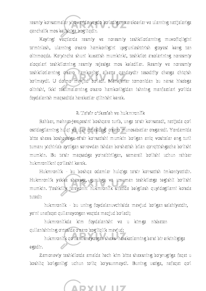 rasmiy ko &#39; rsatmalar pirovarida paydo bo &#39; ladigan xarakterlar va ularning natijalariga qanchalik mos kelishiga bog &#39; liqdir . Keyingi vaqtlarda rasmiy va norasmiy tashkilotlarning muvofiqligini ta &#39; minlash , ularning o &#39; zaro hamkorligini uyg &#39; unlashtirish g &#39; oyasi keng tan olinmoqda . Ko&#39;pincha shuni kuzatish mumkinki, tashkilot a&#39;zolarining norasmiy aloqalari tashkilotning rasmiy rejasiga mos keladilar. Rasmiy va norasmiy tashkilotlarning o&#39;zaro hamkorligi albatta qandaydir tasodifiy chetga chiqish bo&#39;lmaydi. U doimo mavjud bo&#39;ladi. Menejerlar tomonidan bu narsa hisobga olinishi, ikki tuzilmalarning o&#39;zaro hamkorligidan ishning manfaatlari yo&#39;lida foydalanish maqsadida harakatlar qilinishi kerak. 2. Ta&#39;sir o&#39;tkazish va hukmronlik Rahbar, mehnat jamoasini boshqara turib, unga ta&#39;sir ko&#39;rsatadi, natijada qo&#39;l ostidagilarning hulqi va ular o&#39;rtasidagi o&#39;zaro munosabatlar o&#39;zgaradi. Yordamida bitta shaxs boshqasiga ta&#39;sir ko&#39;rsatishi mumkin bo&#39;lgan aniq vositalar eng turli tuman: pichirlab aytilgan so&#39;rovdan ishdan bo&#39;shatish bilan qo&#39;rqitishgacha bo&#39;lishi mumkin. Bu ta&#39;sir maqsadga yo&#39;naltirilgan, samarali bo&#39;lishi uchun rahbar hukmronlikni qo&#39;llashi kerak. Hukmronlik - bu boshqa odamlar hulqiga ta&#39;sir ko&#39;rsatish imkoniyatidir. Hukmronlik yakka shaxsga, guruhga va umuman tashkilotga tegishli bo&#39;lishi mumkin. Tashkiliy jarayonni hukmronlik sifatida belgilash quyidagilarni ko&#39;zda tutadi: hukmronlik - bu uning foydalanuvchisida mavjud bo&#39;lgan salahiyatdir, ya&#39;ni unafaqat qullanayotgan vaqtda maqjud bo&#39;ladi; hukmronlikda kim foydalanishi va u kimga nisbatan qullanishining o&#39;rtasida o&#39;zaro bog&#39;liqlik mavjud; hukmronlik qo&#39;llanilanayotgan shaxs harakatlarning ba&#39;zi bir erkinligiga egadir. Zamonaviy tashkilotda amalda hech kim bitta shaxsning bo&#39;yrug&#39;iga faqat u boshliq bo&#39;lganligi uchun to&#39;liq bo&#39;ysunmaydi. Buning ustiga, nafaqat qo&#39;l 