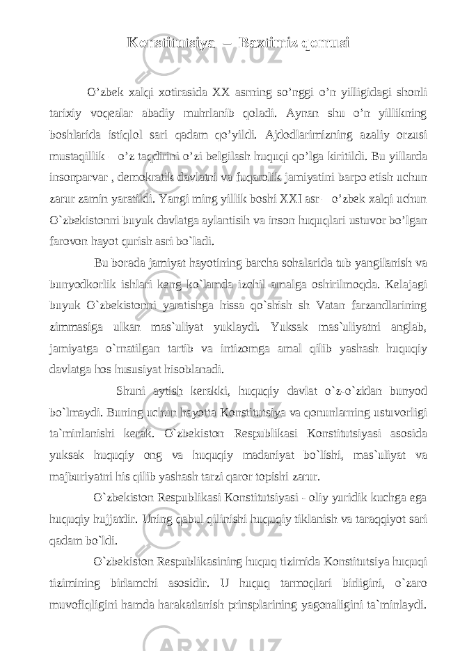 Konstitutsiya – Baxtimiz qomusi O’zbek xalqi xotirasida XX asrning so’nggi o’n yilligidagi shonli tarixiy voqealar abadiy muhrlanib qoladi. Aynan shu o’n yillikning boshlarida istiqlol sari qadam qo’yildi. Ajdodlarimizning azaliy orzusi mustaqillik – o’z taqdirini o’zi belgilash huquqi qo’lga kiritildi. Bu yillarda insonparvar , demokratik davlatni va fuqarolik jamiyatini barpo etish uchun zarur zamin yaratildi. Yangi ming yillik boshi XXI asr – o’zbek xalqi uchun O`zbekistonni buyuk davlatga aylantisih va inson huquqlari ustuvor bo’lgan farovon hayot qurish asri bo`ladi. Bu borada jamiyat hayotining barcha sohalarida tub yangilanish va bunyodkorlik ishlari keng ko`lamda izchil amalga oshirilmoqda. Kelajagi buyuk O`zbekistonni yaratishga hissa qo`shish sh Vatan farzandlarining zimmasiga ulkan mas`uliyat yuklaydi. Yuksak mas`uliyatni anglab, jamiyatga o`rnatilgan tartib va intizomga amal qilib yashash huquqiy davlatga hos hususiyat hisoblanadi. Shuni aytish kerakki, huquqiy davlat o`z-o`zidan bunyod bo`lmaydi. Buning uchun hayotta Konstitutsiya va qonunlarning ustuvorligi ta`minlanishi kerak. O`zbekiston Respublikasi Konstitutsiyasi asosida yuksak huquqiy ong va huquqiy madaniyat bo`lishi, mas`uliyat va majburiyatni his qilib yashash tarzi qaror topishi zarur. O`zbekiston Respublikasi Konstitutsiyasi - oliy yuridik kuchga ega huquqiy hujjatdir. Uning qabul qilinishi huquqiy tiklanish va taraqqiyot sari qadam bo`ldi. O`zbekiston Respublikasining huquq tizimida Konstitutsiya huquqi tizimining birlamchi asosidir. U huquq tarmoqlari birligini, o`zaro muvofiqligini hamda harakatlanish prinsplarining yagonaligini ta`minlaydi. 
