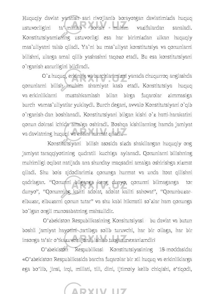 Huquqiy davlat yaratish sari rivojlanib borayotgan davlatimizda huquq ustuvorligini ta’-minlab borish muhim vazifalardan sanaladi. Konstitutsiyamizning ustuvorligi esa har birimizdan ulkan huquqiy mas`uliyatni talab qiladi. Ya`ni bu mas`uliyat konstitutsiya va qonunlarni bilishni, ularga amal qilib yashashni taqozo etadi. Bu esa konstitutsiyani o`rganish zarurligini bildiradi. O`z huquq, erkinlik va burchlarimizni yanada chuqurroq anglashda qonunlarni bilish muhim ahamiyat kasb etadi. Konstitutsiya huquq va erkinliklarni mustahkamlash bilan birga fuqarolar zimmasiga burch va mas`uliyatlar yuklaydi. Burch degani, avvalo Konstitutsiyani o`qib o`rganish-dan boshlanadi. Konstitutsiyani bilgan kishi o`z hatti-harakatini qonun doirasi ichida amalga oshiradi. Boshqa kishilarning hamda jamiyat va davlatning huquqi va erkini hurmat qiladi. Konstitutsiyani bilish asosida sizda shakllangan huquqiy ong jamiyat taraqqiyotining qudratli kuchiga aylanadi. Qonunlarni bilishning muhimligi oqibat natijada ana shunday maqsadni amalga oshirishga xizmat qiladi. Shu bois ajdodlarimiz qonunga hurmat va unda itoat qilishni qadrlagan. “Qonunni bilganga keng dunyo, qonunni bilmaganga tor dunyo”, “Qonunning kaliti adolat, adolat kaliti sahovat”, “Qonunbuzar- elbuzar, elbuzarni qonun tutar” va shu kabi hikmatli so`zlar ham qonunga bo`lgan ongli munosabatning mahsulidir. O’zbekiston Respublikasining Konsitutsiyasi – bu davlat va butun boshli jamiyat hayotini tartibga solib turuvchi, har bir oilaga, har bir insonga ta’sir o’tkazuvchi jonli, ishlab turgan mexanizmdir! O’zbekiston Respublikasi Konstitutsiyasining 18-moddasida: «O’zbekiston Respublikasida barcha fuqarolar bir xil huquq va erkinliklarga ega bo’lib, jinsi, irqi, millati, tili, dini, ijtimoiy kelib chiqishi, e’tiqodi, 