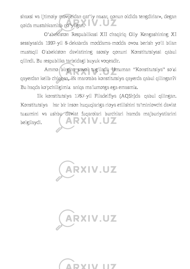 shaxsi va ijtimoiy mavqeidan qat’iy nazar, qonun oldida tengdirlar», degan qoida mustahkamlab qo’yilgan. O’zbekiston Respublikasi XII chaqiriq Oliy Kengashining XI sessiyasida 1992-yil 8-dekabrda moddama-modda ovoz berish yo&#39;li bilan mustaqil O&#39;zbekiston davlatining asosiy qonuni Konstitutsiyasi qabul qilindi. Bu respublika tarixidagi buyuk voqeadir. Ammo birgina savol tug&#39;iladi. Umuman “ Konstitutsiya ” so&#39;zi qayerdan kelib chiqqan, ilk marotaba konstitutsiya qayerda qabul qilingan?! Bu haqda ko&#39;pchiligimiz   aniqa ma&#39;lumotga ega emasmiz.     Ilk konstitutsiya 1787-yil Filadelfiya (AQSh)da   qabul qilingan. Konstitutsiya – har bir inson huquqlariga rioya etilishini ta’minlovchi davlat tuzumini va ushbu davlat fuqarolari burchlari hamda majburiyatlarini belgilaydi. 
