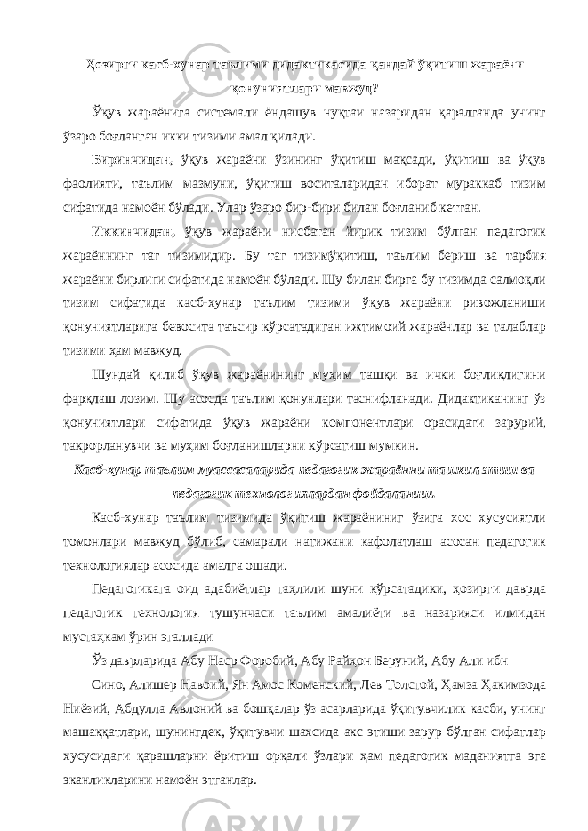 Ҳозирги касб-хунар таълими дидактикасида қандай ўқитиш жараёни қонуниятлари мавжуд? Ўқув жараёнига системали ёндашув нуқтаи назаридан қаралганда унинг ўзаро боғланган икки тизими амал қилади. Биринчидан, ўқув жараёни ўзининг ўқитиш мақсади, ўқитиш ва ўқув фаолияти, таълим мазмуни, ўқитиш воситаларидан иборат мураккаб тизим сифатида намоён бўлади. Улар ўзаро бир-бири билан боғланиб кетган. Иккинчидан, ўқув жараёни нисбатан йирик тизим бўлган педагогик жараённинг таг тизимидир. Бу таг тизимўқитиш, таълим бериш ва тарбия жараёни бирлиги сифатида намоён бўлади. Шу билан бирга бу тизимда салмоқли тизим сифатида касб-хунар таълим тизими ўқув жараёни ривожланиши қонуниятларига бевосита таъсир кўрсатадиган ижтимоий жараёнлар ва талаблар тизими ҳам мавжуд. Шундай қилиб ўқув жараёнининг муҳим ташқи ва ички боғлиқлигини фарқлаш лозим. Шу асосда таълим қонунлари таснифланади. Дидактиканинг ўз қонуниятлари сифатида ўқув жараёни компонентлари орасидаги зарурий, такрорланувчи ва муҳим боғланишларни кўрсатиш мумкин. Касб-хунар таълим муассасаларида педагогик жараённи ташкил этиш ва педагогик технологиялардан фойдаланиш. Касб-хунар таълим тизимида ўқитиш жараёниниг ўзига хос хусусиятли томонлари мавжуд бўлиб, самарали натижани кафолатлаш асосан педагогик технологиялар асосида амалга ошади. Педагогикага оид адабиётлар таҳлили шуни кўрсатадики, ҳозирги даврда педагогик технология тушунчаси таълим амалиёти ва назарияси илмидан мустаҳкам ўрин эгаллади Ўз даврларида Абу Наср Форобий, Абу Райҳон Беруний, Абу Али ибн Сино, Алишер Навоий, Ян Амос Коменский, Лев Толстой, Ҳамза Ҳакимзода Ниёзий, Абдулла Авлоний ва бошқалар ўз асарларида ўқитувчилик касби, унинг машаққатлари, шунингдек, ўқитувчи шахсида акс этиши зарур бўлган сифатлар хусусидаги қарашларни ёритиш орқали ўзлари ҳам педагогик маданиятга эга эканликларини намоён этганлар. 