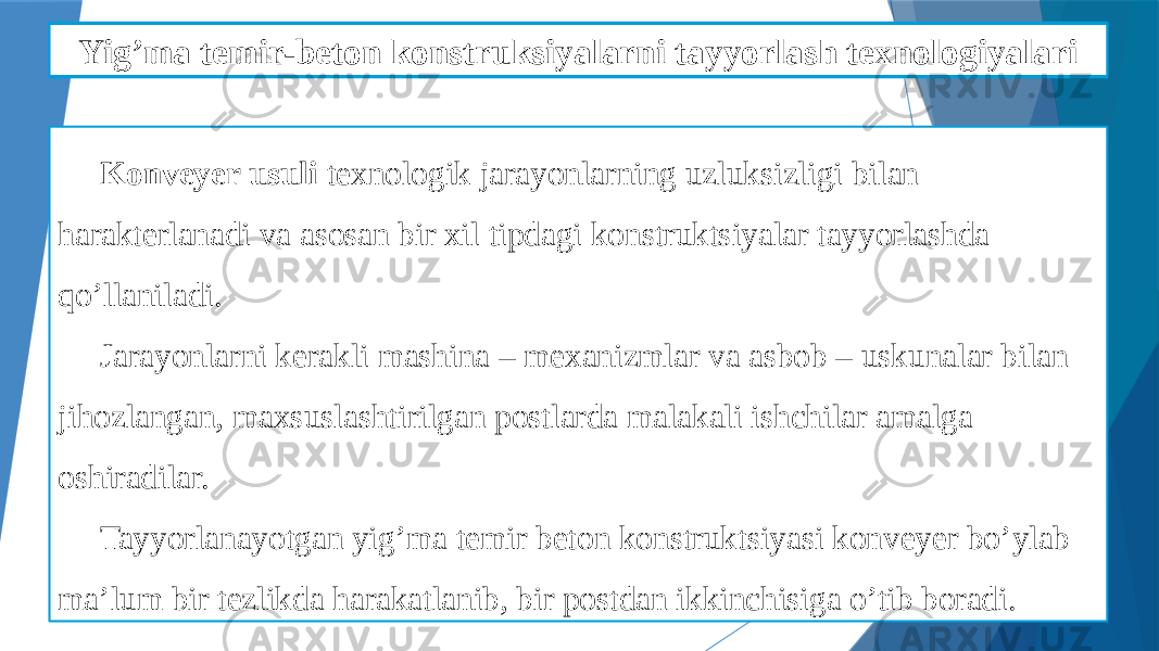 Yig’ma temir-beton detallarni qoliplashni mexanizatsiyalash Konveyer usuli texnologik jarayonlarning uzluksizligi bilan harakterlanadi va asosan bir xil tipdagi konstruktsiyalar tayyorlashda qo’llaniladi. Jarayonlarni kerakli mashina – mexanizmlar va asbob – uskunalar bilan jihozlangan, maxsuslashtirilgan postlarda malakali ishchilar amalga oshiradilar. Tayyorlanayotgan yig’ma temir beton konstruktsiyasi konveyer bo’ylab ma’lum bir tezlikda harakatlanib, bir postdan ikkinchisiga o’tib boradi. Yig’ma temir-beton konstruksiyalarni tayyorlash texnologiyalari 