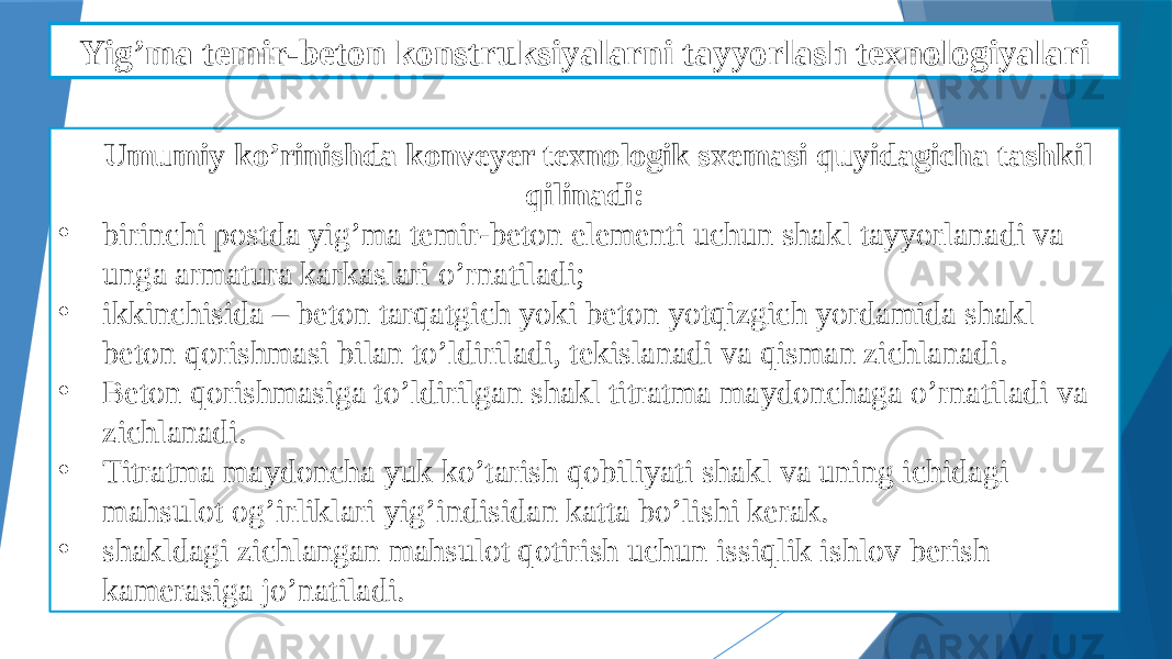 Yig’ma temir-beton detallarni qoliplashni mexanizatsiyalash Umumiy ko’rinishda konveyer texnologik sxemasi quyidagicha tashkil qilinadi: • birinchi postda yig’ma temir-beton elementi uchun shakl tayyorlanadi va unga armatura karkaslari o’rnatiladi; • ikkinchisida – beton tarqatgich yoki beton yotqizgich yordamida shakl beton qorishmasi bilan to’ldiriladi, tekislanadi va qisman zichlanadi. • Beton qorishmasiga to’ldirilgan shakl titratma maydonchaga o’rnatiladi va zichlanadi. • Titratma maydoncha yuk ko’tarish qobiliyati shakl va uning ichidagi mahsulot og’irliklari yig’indisidan katta bo’lishi kerak. • shakldagi zichlangan mahsulot qotirish uchun issiqlik ishlov berish kamerasiga jo’natiladi.Yig’ma temir-beton konstruksiyalarni tayyorlash texnologiyalari 