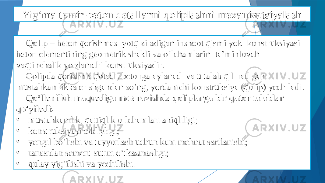 Yig’ma temir-beton detallarni qoliplashni mexanizatsiyalash Qolip – beton qorishmasi yotqiziladigan inshoot qismi yoki konstruksiyasi beton elementining geometrik shakli va o‘lchamlarini ta’minlovchi vaqtinchalik yordamchi konstruksiyadir. Qolipda qorishma qotadi, betonga aylanadi va u talab qilinadigan mustahkamlikka erishgandan so‘ng, yordamchi konstruksiya (qolip) yechiladi. Qo‘llanilish maqsadiga mos ravishda qoliplarga bir qator talablar qo‘yiladi: • mustahkamlik, qattiqlik o‘lchamlari aniqliligi; • konstruksiyasi oddiyligi; • yengil bo‘lishi va tayyorlash uchun kam mehnat sarﬂanishi; • tanasidan sement sutini o‘tkazmasligi; • qulay yig‘ilishi va yechilishi. 