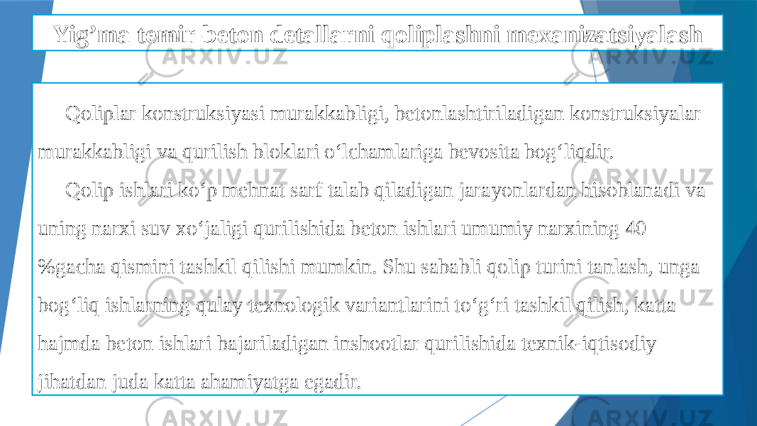 Yig’ma temir-beton detallarni qoliplashni mexanizatsiyalash Qoliplar konstruksiyasi murakkabligi, betonlashtiriladigan konstruksiyalar murakkabligi va qurilish bloklari o‘lchamlariga bevosita bog‘liqdir. Qolip ishlari ko‘p mehnat sarf talab qiladigan jarayonlardan hisoblanadi va uning narxi suv xo‘jaligi qurilishida beton ishlari umumiy narxining 40 %gacha qismini tashkil qilishi mumkin. Shu sababli qolip turini tanlash, unga bog‘liq ishlarning qulay texnologik variantlarini to‘g‘ri tashkil qilish, katta hajmda beton ishlari bajariladigan inshootlar qurilishida texnik-iqtisodiy jihatdan juda katta ahamiyatga egadir. 