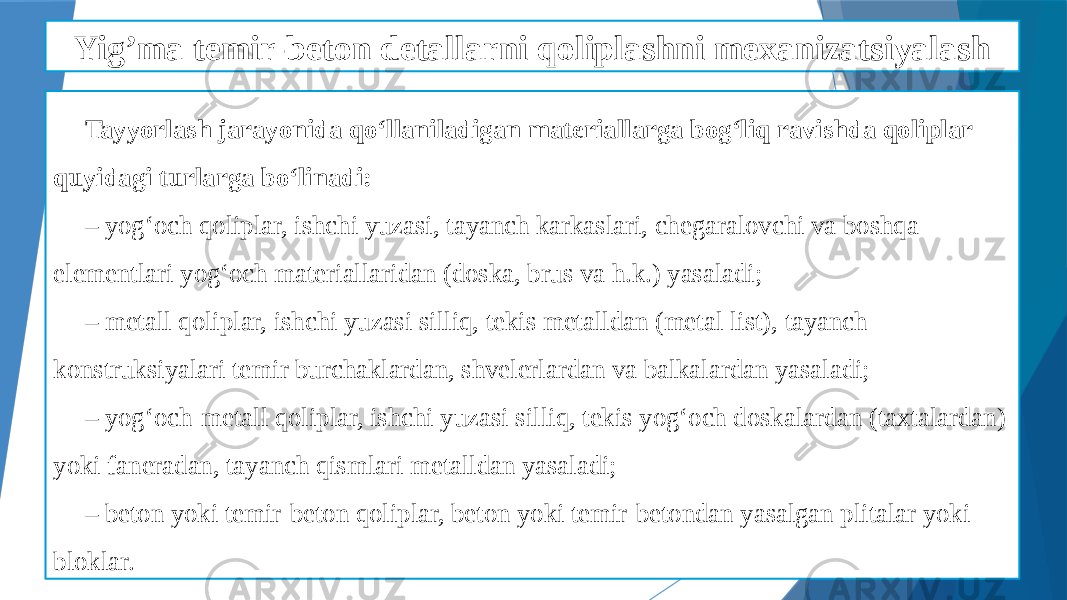 Yig’ma temir-beton detallarni qoliplashni mexanizatsiyalash Tayyorlash jarayonida qo‘llaniladigan materiallarga bog‘liq ravishda qoliplar quyidagi turlarga bo‘linadi: – yog‘och qoliplar, ishchi yuzasi, tayanch karkaslari, chegaralovchi va boshqa elementlari yog‘och materiallaridan (doska, brus va h.k.) yasaladi; – metall qoliplar, ishchi yuzasi silliq, tekis metalldan (metal list), tayanch konstruksiyalari temir burchaklardan, shvelerlardan va balkalardan yasaladi; – yog‘och-metall qoliplar, ishchi yuzasi silliq, tekis yog‘och doskalardan (taxtalardan) yoki faneradan, tayanch qismlari metalldan yasaladi; – beton yoki temir-beton qoliplar, beton yoki temir-betondan yasalgan plitalar yoki bloklar. 