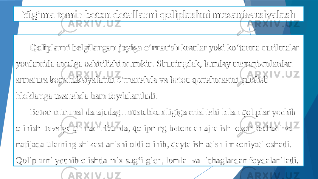 Yig’ma temir-beton detallarni qoliplashni mexanizatsiyalash Qoliplarni belgilangan joyiga o‘rnatish kranlar yoki ko‘tarma qurilmalar yordamida amalga oshirilishi mumkin. Shuningdek, bunday mexanizmlardan armatura konstruksiyalarini o‘rnatishda va beton qorishmasini qurilish bloklariga uzatishda ham foydalaniladi. Beton minimal darajadagi mustahkamligiga erishishi bilan qoliplar yechib olinishi tavsiya qilinadi. Bunda, qolipning betondan ajralishi oson kechadi va natijada ularning shikastlanishi oldi olinib, qayta ishlatish imkoniyati oshadi. Qoliplarni yechib olishda mix sug‘irgich, lomlar va richaglardan foydalaniladi. 