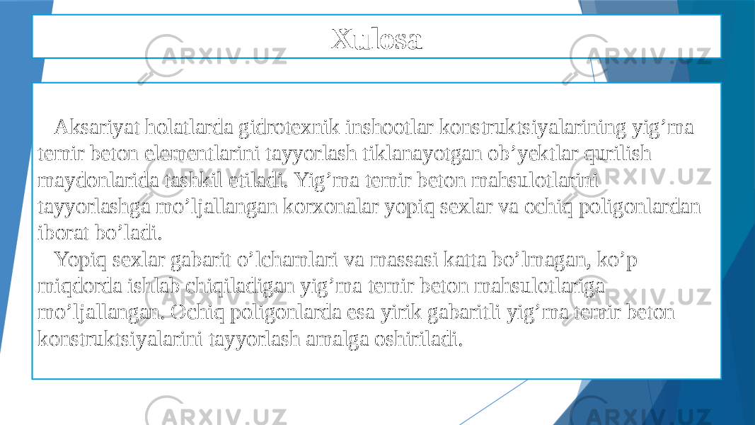 Xulosa Aksariyat holatlarda gidrotexnik inshootlar konstruktsiyalarining yig’ma temir beton elementlarini tayyorlash tiklanayotgan ob’yektlar qurilish maydonlarida tashkil etiladi. Yig’ma temir beton mahsulotlarini tayyorlashga mo’ljallangan korxonalar yopiq sexlar va ochiq poligonlardan iborat bo’ladi. Yopiq sexlar gabarit o’lchamlari va massasi katta bo’lmagan, ko’p miqdorda ishlab chiqiladigan yig’ma temir beton mahsulotlariga mo’ljallangan. Ochiq poligonlarda esa yirik gabaritli yig’ma temir beton konstruktsiyalarini tayyorlash amalga oshiriladi. 