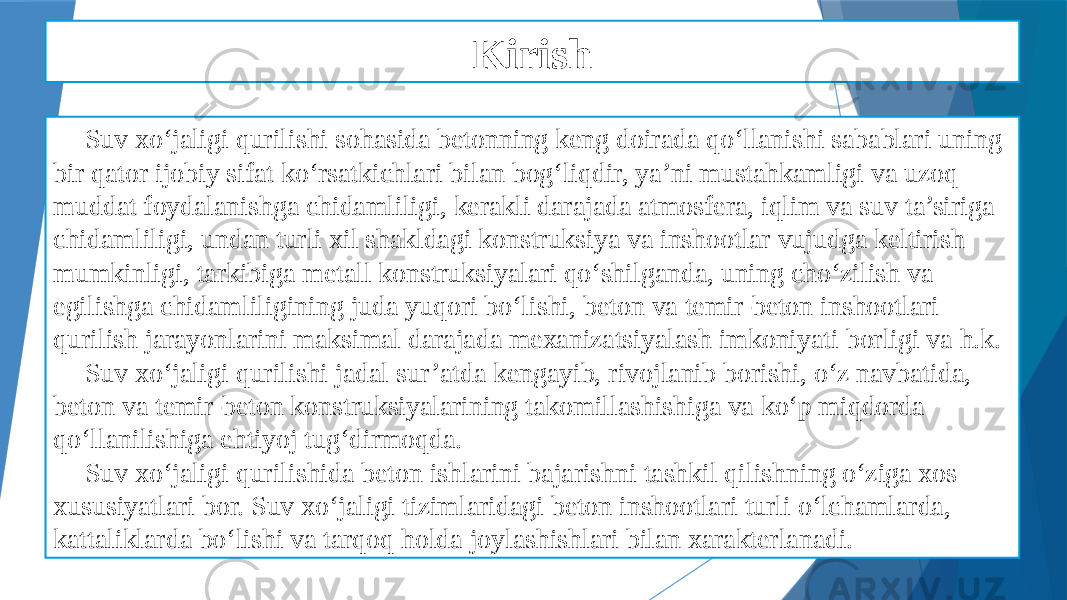 Kirish Suv xo‘jaligi qurilishi sohasida betonning keng doirada qo‘llanishi sabablari uning bir qator ijobiy sifat ko‘rsatkichlari bilan bog‘liqdir, ya’ni mustahkamligi va uzoq muddat foydalanishga chidamliligi, kerakli darajada atmosfera, iqlim va suv ta’siriga chidamliligi, undan turli xil shakldagi konstruksiya va inshootlar vujudga keltirish mumkinligi, tarkibiga metall konstruksiyalari qo‘shilganda, uning cho‘zilish va egilishga chidamliligining juda yuqori bo‘lishi, beton va temir-beton inshootlari qurilish jarayonlarini maksimal darajada mexanizatsiyalash imkoniyati borligi va h.k. Suv xo‘jaligi qurilishi jadal sur’atda kengayib, rivojlanib borishi, o‘z navbatida, beton va temir-beton konstruksiyalarining takomillashishiga va ko‘p miqdorda qo‘llanilishiga ehtiyoj tug‘dirmoqda. Suv xo‘jaligi qurilishida beton ishlarini bajarishni tashkil qilishning o‘ziga xos xususiyatlari bor. Suv xo‘jaligi tizimlaridagi beton inshootlari turli o‘lchamlarda, kattaliklarda bo‘lishi va tarqoq holda joylashishlari bilan xarakterlanadi. 