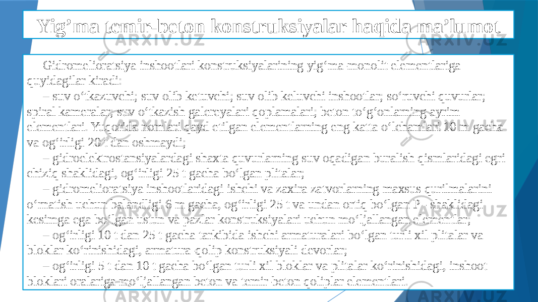 Yig’ma temir-beton konstruksiyalar haqida ma’lumot Gidromelioratsiya inshootlari konstruksiyalarining yig‘ma-monolit elementlariga quyidagilar kiradi: – suv o‘tkazuvchi; suv olib ketuvchi; suv olib keluvchi inshootlar; so‘ruvchi quvurlar; spiral kameralar; suv o‘tkazish galereyalari qoplamalari; beton to‘g‘onlarning ayrim elementlari. Yuqorida nomlari qayd etilgan elementlarning eng katta o‘lchamlari 10 m gacha va og‘irligi 20 t dan oshmaydi; – gidroelektrostansiyalardagi shaxta quvurlarning suv oqadigan buralish qismlaridagi egri chiziq shaklidagi, og‘irligi 25 t gacha bo‘lgan plitalar; – gidromelioratsiya inshootlaridagi ishchi va zaxira zatvorlarning maxsus qurilmalarini o‘rnatish uchun balandligi 6 m gacha, og‘irligi 25 t va undan ortiq bo‘lgan P - shaklidagi kesimga ega bo‘lgan ustun va pazlar konstruksiyalari uchun mo‘ljallangan elementlar; – og‘irligi 10 t dan 25 t gacha tarkibida ishchi armaturalari bo‘lgan turli xil plitalar va bloklar ko‘rinishidagi, armatura-qolip konstruksiyali devorlar; – og‘irligi 5 t dan 10 t gacha bo‘lgan turli xil bloklar va plitalar ko‘rinishidagi, inshoot bloklari oralariga mo‘ljallangan beton va temir-beton qoliplar elementlari. 