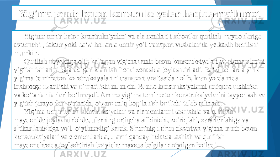 Yig’ma temir-beton konstruksiyalar haqida ma’lumot Yig‘ma temir-beton konstruksiyalari va elementlari inshootlar qurilish maydonlariga avtomobil, faktor yoki ba’zi hollarda temir yo‘l transport vositalarida yetkazib berilishi mumkin. Qurilish obyektiga olib kelingan yig‘ma temir-beton konstruksiyalari va elementlarini yig‘ish ishlarini bajaradigan kran ish fronti zonasida joylashtiriladi. Ba’zi hollarda yirik yig‘ma temirbeton konstruksiyalarini transport vositasidan olib, kran yordamida inshootga uzatilishi va o‘rnatilishi mumkin. Bunda konstruksiyalarni ortiqcha tushirish va ko‘tarish ishlari bo‘lmaydi. Ammo yig‘ma temirbeton konstruksiyalarini tayyorlash va yig‘ish jarayonlari o‘rtasida, o‘zaro aniq bog‘lanish bo‘lishi talab qilinadi. Yig‘ma temir-beton konstruksiyalari va elementlarini tashishda va qurilish maydonida joylashtirishda, ularning ortiqcha silkinishi, zo‘riqishi, zararlanishiga va shikastlanishiga yo‘l o‘yilmasligi kerak. Shuninig uchun aksariyat yig‘ma temir-beton konstruksiyalari va elementlarida, ularni qanday holatda tashish va qurilish maydonchasida joylashtirish bo‘yicha maxsus belgilar qo‘yilgan bo‘ladi. 