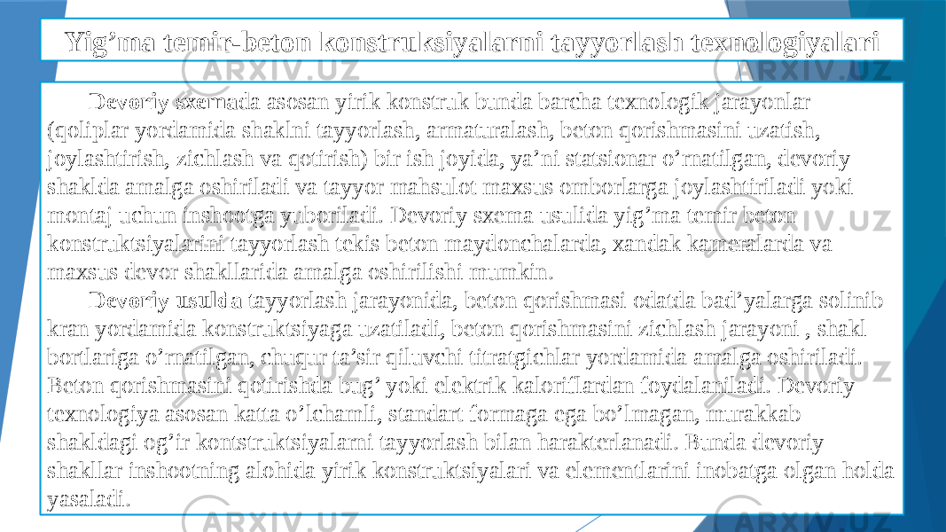 Yig’ma temir-beton konstruksiyalarni tayyorlash texnologiyalari Devoriy sxema da asosan yirik konstruk bunda barcha texnologik jarayonlar (qoliplar yordamida shaklni tayyorlash, armaturalash, beton qorishmasini uzatish, joylashtirish, zichlash va qotirish) bir ish joyida, ya’ni statsionar o’rnatilgan, devoriy shaklda amalga oshiriladi va tayyor mahsulot maxsus omborlarga joylashtiriladi yoki montaj uchun inshootga yuboriladi. Devoriy sxema usulida yig’ma temir beton konstruktsiyalarini tayyorlash tekis beton maydonchalarda, xandak kameralarda va maxsus devor shakllarida amalga oshirilishi mumkin. Devoriy usulda tayyorlash jarayonida, beton qorishmasi odatda bad’yalarga solinib kran yordamida konstruktsiyaga uzatiladi, beton qorishmasini zichlash jarayoni , shakl bortlariga o’rnatilgan, chuqur ta’sir qiluvchi titratgichlar yordamida amalga oshiriladi. Beton qorishmasini qotirishda bug’ yoki elektrik kaloriflardan foydalaniladi. Devoriy texnologiya asosan katta o’lchamli, standart formaga ega bo’lmagan, murakkab shakldagi og’ir kontstruktsiyalarni tayyorlash bilan harakterlanadi. Bunda devoriy shakllar inshootning alohida yirik konstruktsiyalari va elementlarini inobatga olgan holda yasaladi. 