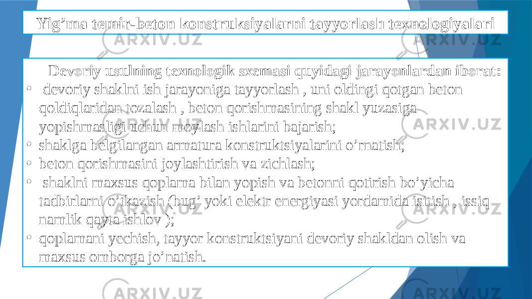 Yig’ma temir-beton konstruksiyalarni tayyorlash texnologiyalari Devoriy usulning texnologik sxemasi quyidagi jarayonlardan iborat: • devoriy shaklni ish jarayoniga tayyorlash , uni oldingi qotgan beton qoldiqlaridan tozalash , beton qorishmasining shakl yuzasiga yopishmasligi uchun moylash ishlarini bajarish; • shaklga belgilangan armatura konstruktsiyalarini o’rnatish; • beton qorishmasini joylashtirish va zichlash; • shaklni maxsus qoplama bilan yopish va betonni qotirish bo’yicha tadbirlarni o’tkazish (bug’ yoki elektr energiyasi yordamida isitish , issiq namlik qayta ishlov ); • qoplamani yechish, tayyor konstruktsiyani devoriy shakldan olish va maxsus omborga jo’natish. 